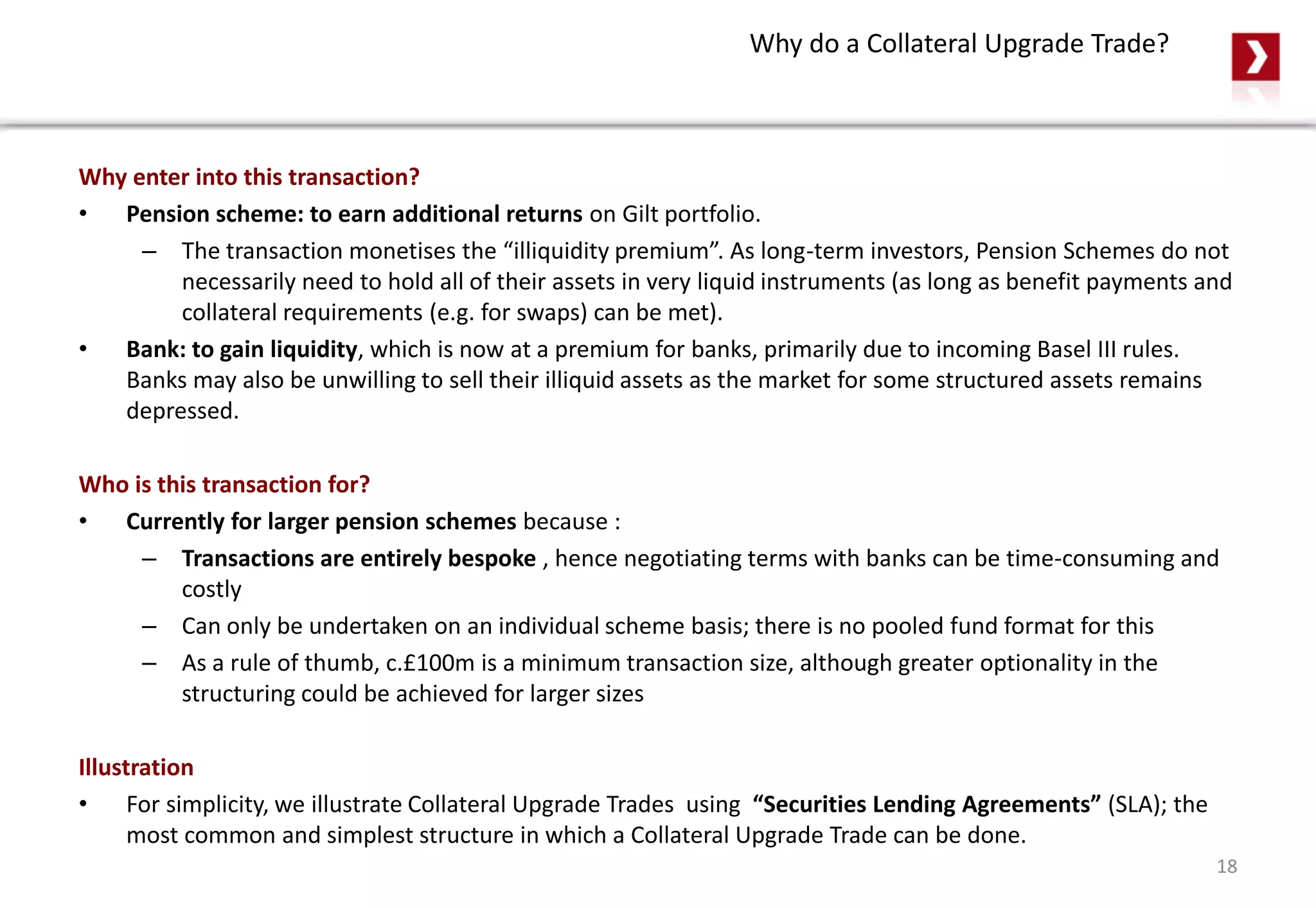 Why do a Collateral Upgrade Trade?
Why enter into this transaction?
• Pension scheme: to earn additional returns on Gilt portfolio.
– The transaction monetises the “illiquidity premium”. As long-term investors, Pension Schemes do not
necessarily need to hold all of their assets in very liquid instruments (as long as benefit payments and
collateral requirements (e.g. for swaps) can be met).
• Bank: to gain liquidity, which is now at a premium for banks, primarily due to incoming Basel III rules.
Banks may also be unwilling to sell their illiquid assets as the market for some structured assets remains
depressed.
Who is this transaction for?
• Currently for larger pension schemes because :
– Transactions are entirely bespoke , hence negotiating terms with banks can be time-consuming and
costly
– Can only be undertaken on an individual scheme basis; there is no pooled fund format for this
– As a rule of thumb, c.£100m is a minimum transaction size, although greater optionality in the
structuring could be achieved for larger sizes
Illustration
• For simplicity, we illustrate Collateral Upgrade Trades using “Securities Lending Agreements” (SLA); the
most common and simplest structure in which a Collateral Upgrade Trade can be done.
18
 