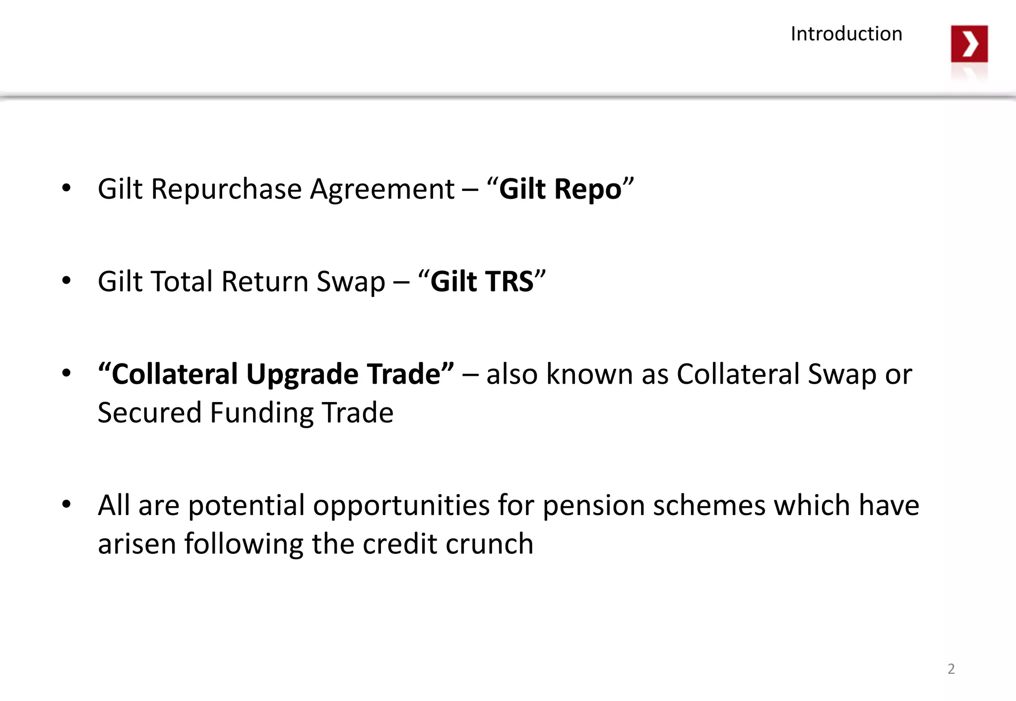 • Gilt Repurchase Agreement – “Gilt Repo”
• Gilt Total Return Swap – “Gilt TRS”
• “Collateral Upgrade Trade” – also known as Collateral Swap or
Secured Funding Trade
• All are potential opportunities for pension schemes which have
arisen following the credit crunch
2
Introduction
 