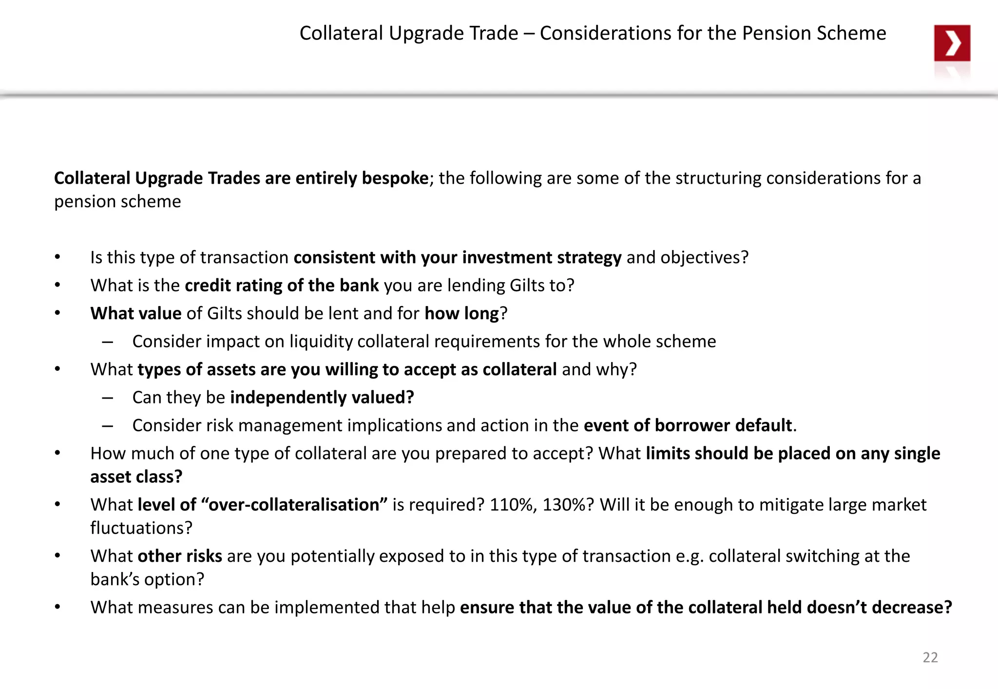 Collateral Upgrade Trade – Considerations for the Pension Scheme
Collateral Upgrade Trades are entirely bespoke; the following are some of the structuring considerations for a
pension scheme
• Is this type of transaction consistent with your investment strategy and objectives?
• What is the credit rating of the bank you are lending Gilts to?
• What value of Gilts should be lent and for how long?
– Consider impact on liquidity collateral requirements for the whole scheme
• What types of assets are you willing to accept as collateral and why?
– Can they be independently valued?
– Consider risk management implications and action in the event of borrower default.
• How much of one type of collateral are you prepared to accept? What limits should be placed on any single
asset class?
• What level of “over-collateralisation” is required? 110%, 130%? Will it be enough to mitigate large market
fluctuations?
• What other risks are you potentially exposed to in this type of transaction e.g. collateral switching at the
bank’s option?
• What measures can be implemented that help ensure that the value of the collateral held doesn’t decrease?
22
 