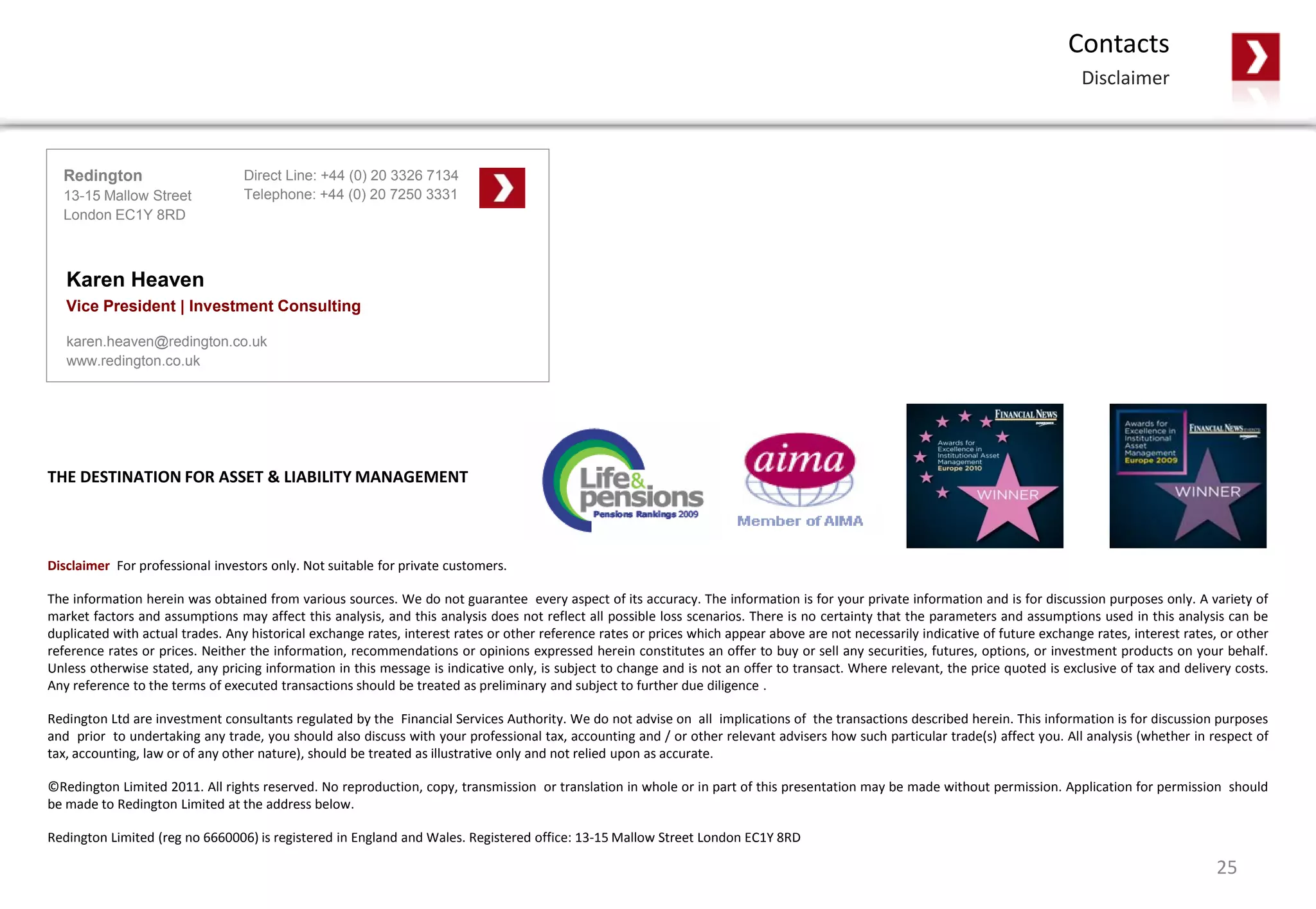 Disclaimer For professional investors only. Not suitable for private customers.
The information herein was obtained from various sources. We do not guarantee every aspect of its accuracy. The information is for your private information and is for discussion purposes only. A variety of
market factors and assumptions may affect this analysis, and this analysis does not reflect all possible loss scenarios. There is no certainty that the parameters and assumptions used in this analysis can be
duplicated with actual trades. Any historical exchange rates, interest rates or other reference rates or prices which appear above are not necessarily indicative of future exchange rates, interest rates, or other
reference rates or prices. Neither the information, recommendations or opinions expressed herein constitutes an offer to buy or sell any securities, futures, options, or investment products on your behalf.
Unless otherwise stated, any pricing information in this message is indicative only, is subject to change and is not an offer to transact. Where relevant, the price quoted is exclusive of tax and delivery costs.
Any reference to the terms of executed transactions should be treated as preliminary and subject to further due diligence .
Redington Ltd are investment consultants regulated by the Financial Services Authority. We do not advise on all implications of the transactions described herein. This information is for discussion purposes
and prior to undertaking any trade, you should also discuss with your professional tax, accounting and / or other relevant advisers how such particular trade(s) affect you. All analysis (whether in respect of
tax, accounting, law or of any other nature), should be treated as illustrative only and not relied upon as accurate.
©Redington Limited 2011. All rights reserved. No reproduction, copy, transmission or translation in whole or in part of this presentation may be made without permission. Application for permission should
be made to Redington Limited at the address below.
Redington Limited (reg no 6660006) is registered in England and Wales. Registered office: 13-15 Mallow Street London EC1Y 8RD
THE DESTINATION FOR ASSET & LIABILITY MANAGEMENT
Contacts
Disclaimer
Direct Line: +44 (0) 20 3326 7134
Telephone: +44 (0) 20 7250 3331
Redington
13-15 Mallow Street
London EC1Y 8RD
Karen Heaven
Vice President | Investment Consulting
karen.heaven@redington.co.uk
www.redington.co.uk
25
 
