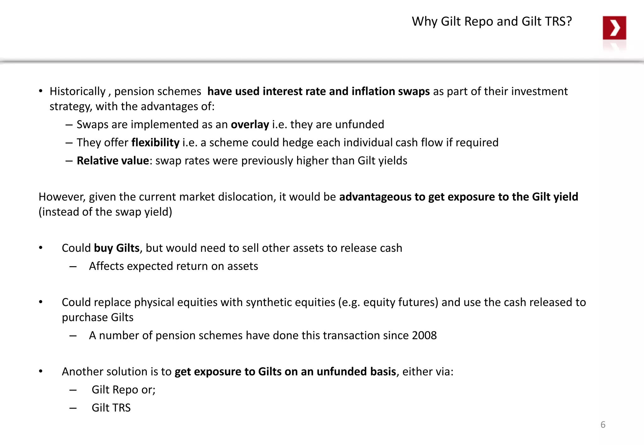 Why Gilt Repo and Gilt TRS?
• Historically , pension schemes have used interest rate and inflation swaps as part of their investment
strategy, with the advantages of:
– Swaps are implemented as an overlay i.e. they are unfunded
– They offer flexibility i.e. a scheme could hedge each individual cash flow if required
– Relative value: swap rates were previously higher than Gilt yields
However, given the current market dislocation, it would be advantageous to get exposure to the Gilt yield
(instead of the swap yield)
• Could buy Gilts, but would need to sell other assets to release cash
– Affects expected return on assets
• Could replace physical equities with synthetic equities (e.g. equity futures) and use the cash released to
purchase Gilts
– A number of pension schemes have done this transaction since 2008
• Another solution is to get exposure to Gilts on an unfunded basis, either via:
– Gilt Repo or;
– Gilt TRS
6
 