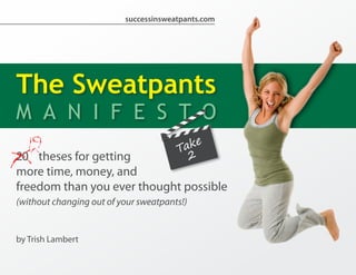 successinsweatpants.com




The Sweatpants
M A N I F E S T O
20 theses for getting
more time, money, and
freedom than you ever thought possible
(without changing out of your sweatpants!)


by Trish Lambert
 