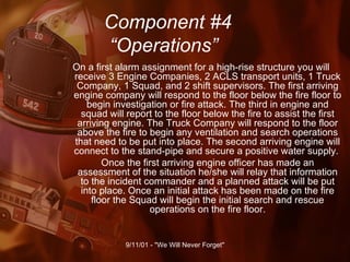 Component #4   “Operations” On a first alarm assignment for a high-rise structure you will receive 3 Engine Companies, 2 ACLS transport units, 1 Truck Company, 1 Squad, and 2 shift supervisors. The first arriving engine company will respond to the floor below the fire floor to begin investigation or fire attack. The third in engine and squad will report to the floor below the fire to assist the first arriving engine. The Truck Company will respond to the floor above the fire to begin any ventilation and search operations that need to be put into place. The second arriving engine will connect to the stand-pipe and secure a positive water supply.  Once the first arriving engine officer has made an assessment of the situation he/she will relay that information to the incident commander and a planned attack will be put into place. Once an initial attack has been made on the fire floor the Squad will begin the initial search and rescue operations on the fire floor. 