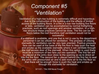 Component #5   “Ventilation” Ventilation of a high-rise building is extremely difficult and hazardous due to the construction of the building and the effects of limited access of the building floors. In a fire in a low rise building five floors or less, ventilation can be accomplished by normal firefighting practices, such as roof openings and window ventilation. In a high-rise structure these practices cannot be done. The fire can be ten floors below the roof therefore roof ventilation would not be successful.  If a stairwell is available, and one that is not in use by fire department personnel it can be utilized for ventilation. The process of utilizing stairwells for ventilation can be very task oriented. Positive pressure fans can be used at the base of the fire floor to help push the heat and smoke up the available stairwells where it can ventilate through the roof access door of the stairwell. When this option is used there must be a minimum of two fans put into operation. The first fan will be placed at the entry door close to the opening so as to direct air into the fire floor. The second fan is placed behind the first fan to seal the entry with pressurized air and to add more air to the fire floor so that there will be enough force to push the heat and smoke up through the stairwells for ventilation.  
