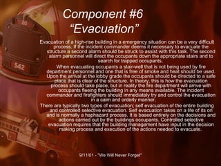 Component #6   “Evacuation” Evacuation of a high-rise building in a emergency situation can be a very difficult process. If the incident commander deems it necessary to evacuate the structure a second alarm should be struck to assist with this task. The second alarm personnel will direct the occupants down the appropriate stairs and to search for trapped occupants.  When evacuating occupants a stair-well that is not being used by fire department personnel and one that is free of smoke and heat should be used. Upon the arrival at the lobby grade the occupants should be directed to a safe place that is clear of the structure. In theory, this is how the evacuation process should take place, but in reality the fire department will arrive with occupants fleeing the building in any means available. The incident commander and firefighters should immediately try and control the evacuation in a calm and orderly manner.  There are typically two types of evacuation; self evacuation of the entire building and controlled selective evacuation. Self evacuation takes on a life of its on and is normally a haphazard process. It is based entirely on the decisions and actions carried out by the buildings occupants. Controlled selective evacuation requires that the building management have input in the decision making process and execution of the actions needed to evacuate.  