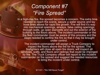 Component #7   “Fire Spread” In a high-rise fire, fire spread becomes a concern. The extra time needed to reach the scene, secure a water source and lay hose lines allows for rapid fire growth. Fire will find it’s way into mechanical openings, airways, false ceiling openings, through walls, up open stairwells and out the exterior of the building to the floors above. The incident commander or the fire floor commander must be aware of this process and the steps needed to confine the fire so that it may be brought under control.  The incident commander will assign a Truck Company to inspect the floors above the fire for fire spread. The firefighters will close all open fire doors; will inspect all windows, walls, and floors and ceilings that could be impinged by fire. The Truck Company officer will report to the incident commander on fire spread and suggest the needed resources to bring the incident under control.  