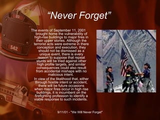 “ Never Forget” The events of September 11, 2001 brought home the vulnerability of high-rise buildings to major fires in their upper stories. Although the terrorist acts were extreme in there conception and execution, they should not be dismissed as a unique event, there is every reason to suppose that repeat stunts will be tried against other high profile targets, and similar consequences could also result from accidental mishaps with no malicious intent.  In view of the likelihood that, either through hostile intent or accident, there will be future occasions when major fires occur in high rise buildings, it is incumbent on the firefighting profession to identify a viable response to such incidents.  