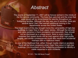 Abstract The events of September 11, 2001 will be forever etched in the minds of the fire service community. The lives that were lost and the ones that were saved will be remembered for eternity throughout our firefighting families. Although this day was one of remorse, there are several items’ that I feel warrant additional training in fire departments across the United States.  The tragic event of this day brought home the vulnerability of high-rise buildings to major fires in their upper stories. Although the terrorist acts were extreme in there conception and execution, they should not be dismissed as a unique event, there is every reason to suppose that repeat stunts will be tried against other high profile targets, and similar consequences could also result from accidental mishaps with no malicious intent.  In view of the likelihood that, either through hostile intent or accident, there will be future occasions when major fires occur in high-rise buildings, it is incumbent on the firefighting profession to identify a viable response to such incidents.  