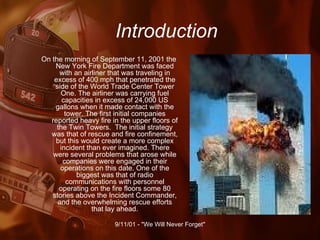 Introduction On the morning of September 11, 2001 the New York Fire Department was faced with an airliner that was traveling in excess of 400 mph that penetrated the side of the World Trade Center Tower One. The airliner was carrying fuel capacities in excess of 24,000 US gallons when it made contact with the tower. The first initial companies reported heavy fire in the upper floors of the Twin Towers.  The initial strategy was that of rescue and fire confinement, but this would create a more complex incident than ever imagined. There were several problems that arose while companies were engaged in their operations on this date. One of the biggest was that of radio communications with personnel operating on the fire floors some 80 stories above the Incident Commander, and the overwhelming rescue efforts that lay ahead. 