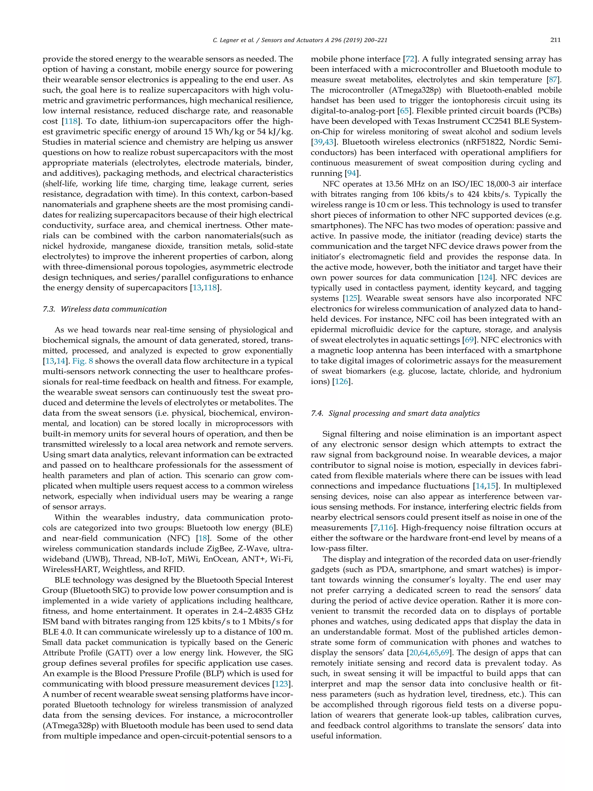 C. Legner et al. / Sensors and Actuators A 296 (2019) 200–221 211
provide the stored energy to the wearable sensors as needed. The
option of having a constant, mobile energy source for powering
their wearable sensor electronics is appealing to the end user. As
such, the goal here is to realize supercapacitors with high volu-
metric and gravimetric performances, high mechanical resilience,
low internal resistance, reduced discharge rate, and reasonable
cost [118]. To date, lithium-ion supercapacitors offer the high-
est gravimetric speciﬁc energy of around 15 Wh/kg or 54 kJ/kg.
Studies in material science and chemistry are helping us answer
questions on how to realize robust supercapacitors with the most
appropriate materials (electrolytes, electrode materials, binder,
and additives), packaging methods, and electrical characteristics
(shelf-life, working life time, charging time, leakage current, series
resistance, degradation with time). In this context, carbon-based
nanomaterials and graphene sheets are the most promising candi-
dates for realizing supercapacitors because of their high electrical
conductivity, surface area, and chemical inertness. Other mate-
rials can be combined with the carbon nanomaterials(such as
nickel hydroxide, manganese dioxide, transition metals, solid-state
electrolytes) to improve the inherent properties of carbon, along
with three-dimensional porous topologies, asymmetric electrode
design techniques, and series/parallel conﬁgurations to enhance
the energy density of supercapacitors [13,118].
7.3. Wireless data communication
As we head towards near real-time sensing of physiological and
biochemical signals, the amount of data generated, stored, trans-
mitted, processed, and analyzed is expected to grow exponentially
[13,14]. Fig. 8 shows the overall data ﬂow architecture in a typical
multi-sensors network connecting the user to healthcare profes-
sionals for real-time feedback on health and ﬁtness. For example,
the wearable sweat sensors can continuously test the sweat pro-
duced and determine the levels of electrolytes or metabolites. The
data from the sweat sensors (i.e. physical, biochemical, environ-
mental, and location) can be stored locally in microprocessors with
built-in memory units for several hours of operation, and then be
transmitted wirelessly to a local area network and remote servers.
Using smart data analytics, relevant information can be extracted
and passed on to healthcare professionals for the assessment of
health parameters and plan of action. This scenario can grow com-
plicated when multiple users request access to a common wireless
network, especially when individual users may be wearing a range
of sensor arrays.
Within the wearables industry, data communication proto-
cols are categorized into two groups: Bluetooth low energy (BLE)
and near-ﬁeld communication (NFC) [18]. Some of the other
wireless communication standards include ZigBee, Z-Wave, ultra-
wideband (UWB), Thread, NB-IoT, MiWi, EnOcean, ANT+, Wi-Fi,
WirelessHART, Weightless, and RFID.
BLE technology was designed by the Bluetooth Special Interest
Group (Bluetooth SIG) to provide low power consumption and is
implemented in a wide variety of applications including healthcare,
ﬁtness, and home entertainment. It operates in 2.4–2.4835 GHz
ISM band with bitrates ranging from 125 kbits/s to 1 Mbits/s for
BLE 4.0. It can communicate wirelessly up to a distance of 100 m.
Small data packet communication is typically based on the Generic
Attribute Proﬁle (GATT) over a low energy link. However, the SIG
group deﬁnes several proﬁles for speciﬁc application use cases.
An example is the Blood Pressure Proﬁle (BLP) which is used for
communicating with blood pressure measurement devices [123].
A number of recent wearable sweat sensing platforms have incor-
porated Bluetooth technology for wireless transmission of analyzed
data from the sensing devices. For instance, a microcontroller
(ATmega328p) with Bluetooth module has been used to send data
from multiple impedance and open-circuit-potential sensors to a
mobile phone interface [72]. A fully integrated sensing array has
been interfaced with a microcontroller and Bluetooth module to
measure sweat metabolites, electrolytes and skin temperature [87].
The microcontroller (ATmega328p) with Bluetooth-enabled mobile
handset has been used to trigger the iontophoresis circuit using its
digital-to-analog-port [65]. Flexible printed circuit boards (PCBs)
have been developed with Texas Instrument CC2541 BLE System-
on-Chip for wireless monitoring of sweat alcohol and sodium levels
[39,43]. Bluetooth wireless electronics (nRF51822, Nordic Semi-
conductors) has been interfaced with operational ampliﬁers for
continuous measurement of sweat composition during cycling and
running [94].
NFC operates at 13.56 MHz on an ISO/IEC 18,000-3 air interface
with bitrates ranging from 106 kbits/s to 424 kbits/s. Typically the
wireless range is 10 cm or less. This technology is used to transfer
short pieces of information to other NFC supported devices (e.g.
smartphones). The NFC has two modes of operation: passive and
active. In passive mode, the initiator (reading device) starts the
communication and the target NFC device draws power from the
initiator’s electromagnetic ﬁeld and provides the response data. In
the active mode, however, both the initiator and target have their
own power sources for data communication [124]. NFC devices are
typically used in contactless payment, identity keycard, and tagging
systems [125]. Wearable sweat sensors have also incorporated NFC
electronics for wireless communication of analyzed data to hand-
held devices. For instance, NFC coil has been integrated with an
epidermal microﬂuidic device for the capture, storage, and analysis
of sweat electrolytes in aquatic settings [69]. NFC electronics with
a magnetic loop antenna has been interfaced with a smartphone
to take digital images of colorimetric assays for the measurement
of sweat biomarkers (e.g. glucose, lactate, chloride, and hydronium
ions) [126].
7.4. Signal processing and smart data analytics
Signal ﬁltering and noise elimination is an important aspect
of any electronic sensor design which attempts to extract the
raw signal from background noise. In wearable devices, a major
contributor to signal noise is motion, especially in devices fabri-
cated from ﬂexible materials where there can be issues with lead
connections and impedance ﬂuctuations [14,15]. In multiplexed
sensing devices, noise can also appear as interference between var-
ious sensing methods. For instance, interfering electric ﬁelds from
nearby electrical sensors could present itself as noise in one of the
measurements [7,116]. High-frequency noise ﬁltration occurs at
either the software or the hardware front-end level by means of a
low-pass ﬁlter.
The display and integration of the recorded data on user-friendly
gadgets (such as PDA, smartphone, and smart watches) is impor-
tant towards winning the consumer’s loyalty. The end user may
not prefer carrying a dedicated screen to read the sensors’ data
during the period of active device operation. Rather it is more con-
venient to transmit the recorded data on to displays of portable
phones and watches, using dedicated apps that display the data in
an understandable format. Most of the published articles demon-
strate some form of communication with phones and watches to
display the sensors’ data [20,64,65,69]. The design of apps that can
remotely initiate sensing and record data is prevalent today. As
such, in sweat sensing it will be impactful to build apps that can
interpret and map the sensor data into conclusive health or ﬁt-
ness parameters (such as hydration level, tiredness, etc.). This can
be accomplished through rigorous ﬁeld tests on a diverse popu-
lation of wearers that generate look-up tables, calibration curves,
and feedback control algorithms to translate the sensors’ data into
useful information.
 