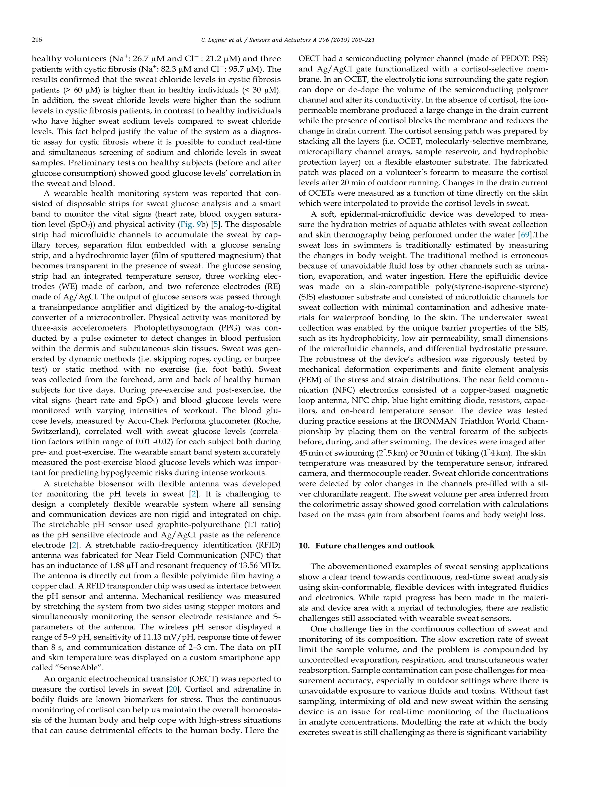 216 C. Legner et al. / Sensors and Actuators A 296 (2019) 200–221
healthy volunteers (Na+
: 26.7 µM and Cl−
: 21.2 µM) and three
patients with cystic ﬁbrosis (Na+
: 82.3 µM and Cl−
: 95.7 µM). The
results conﬁrmed that the sweat chloride levels in cystic ﬁbrosis
patients (> 60 µM) is higher than in healthy individuals (< 30 µM).
In addition, the sweat chloride levels were higher than the sodium
levels in cystic ﬁbrosis patients, in contrast to healthy individuals
who have higher sweat sodium levels compared to sweat chloride
levels. This fact helped justify the value of the system as a diagnos-
tic assay for cystic ﬁbrosis where it is possible to conduct real-time
and simultaneous screening of sodium and chloride levels in sweat
samples. Preliminary tests on healthy subjects (before and after
glucose consumption) showed good glucose levels’ correlation in
the sweat and blood.
A wearable health monitoring system was reported that con-
sisted of disposable strips for sweat glucose analysis and a smart
band to monitor the vital signs (heart rate, blood oxygen satura-
tion level (SpO2)) and physical activity (Fig. 9b) [5]. The disposable
strip had microﬂuidic channels to accumulate the sweat by cap-
illary forces, separation ﬁlm embedded with a glucose sensing
strip, and a hydrochromic layer (ﬁlm of sputtered magnesium) that
becomes transparent in the presence of sweat. The glucose sensing
strip had an integrated temperature sensor, three working elec-
trodes (WE) made of carbon, and two reference electrodes (RE)
made of Ag/AgCl. The output of glucose sensors was passed through
a transimpedance ampliﬁer and digitized by the analog-to-digital
converter of a microcontroller. Physical activity was monitored by
three-axis accelerometers. Photoplethysmogram (PPG) was con-
ducted by a pulse oximeter to detect changes in blood perfusion
within the dermis and subcutaneous skin tissues. Sweat was gen-
erated by dynamic methods (i.e. skipping ropes, cycling, or burpee
test) or static method with no exercise (i.e. foot bath). Sweat
was collected from the forehead, arm and back of healthy human
subjects for ﬁve days. During pre-exercise and post-exercise, the
vital signs (heart rate and SpO2) and blood glucose levels were
monitored with varying intensities of workout. The blood glu-
cose levels, measured by Accu-Chek Performa glucometer (Roche,
Switzerland), correlated well with sweat glucose levels (correla-
tion factors within range of 0.01 -0.02) for each subject both during
pre- and post-exercise. The wearable smart band system accurately
measured the post-exercise blood glucose levels which was impor-
tant for predicting hypoglycemic risks during intense workouts.
A stretchable biosensor with ﬂexible antenna was developed
for monitoring the pH levels in sweat [2]. It is challenging to
design a completely ﬂexible wearable system where all sensing
and communication devices are non-rigid and integrated on-chip.
The stretchable pH sensor used graphite-polyurethane (1:1 ratio)
as the pH sensitive electrode and Ag/AgCl paste as the reference
electrode [2]. A stretchable radio-frequency identiﬁcation (RFID)
antenna was fabricated for Near Field Communication (NFC) that
has an inductance of 1.88 µH and resonant frequency of 13.56 MHz.
The antenna is directly cut from a ﬂexible polyimide ﬁlm having a
copper clad. A RFID transponder chip was used as interface between
the pH sensor and antenna. Mechanical resiliency was measured
by stretching the system from two sides using stepper motors and
simultaneously monitoring the sensor electrode resistance and S-
parameters of the antenna. The wireless pH sensor displayed a
range of 5–9 pH, sensitivity of 11.13 mV/pH, response time of fewer
than 8 s, and communication distance of 2–3 cm. The data on pH
and skin temperature was displayed on a custom smartphone app
called “SenseAble”.
An organic electrochemical transistor (OECT) was reported to
measure the cortisol levels in sweat [20]. Cortisol and adrenaline in
bodily ﬂuids are known biomarkers for stress. Thus the continuous
monitoring of cortisol can help us maintain the overall homeosta-
sis of the human body and help cope with high-stress situations
that can cause detrimental effects to the human body. Here the
OECT had a semiconducting polymer channel (made of PEDOT: PSS)
and Ag/AgCl gate functionalized with a cortisol-selective mem-
brane. In an OCET, the electrolytic ions surrounding the gate region
can dope or de-dope the volume of the semiconducting polymer
channel and alter its conductivity. In the absence of cortisol, the ion-
permeable membrane produced a large change in the drain current
while the presence of cortisol blocks the membrane and reduces the
change in drain current. The cortisol sensing patch was prepared by
stacking all the layers (i.e. OCET, molecularly-selective membrane,
microcapillary channel arrays, sample reservoir, and hydrophobic
protection layer) on a ﬂexible elastomer substrate. The fabricated
patch was placed on a volunteer’s forearm to measure the cortisol
levels after 20 min of outdoor running. Changes in the drain current
of OCETs were measured as a function of time directly on the skin
which were interpolated to provide the cortisol levels in sweat.
A soft, epidermal-microﬂuidic device was developed to mea-
sure the hydration metrics of aquatic athletes with sweat collection
and skin thermography being performed under the water [69].The
sweat loss in swimmers is traditionally estimated by measuring
the changes in body weight. The traditional method is erroneous
because of unavoidable ﬂuid loss by other channels such as urina-
tion, evaporation, and water ingestion. Here the epiﬂuidic device
was made on a skin-compatible poly(styrene-isoprene-styrene)
(SIS) elastomer substrate and consisted of microﬂuidic channels for
sweat collection with minimal contamination and adhesive mate-
rials for waterproof bonding to the skin. The underwater sweat
collection was enabled by the unique barrier properties of the SIS,
such as its hydrophobicity, low air permeability, small dimensions
of the microﬂuidic channels, and differential hydrostatic pressure.
The robustness of the device’s adhesion was rigorously tested by
mechanical deformation experiments and ﬁnite element analysis
(FEM) of the stress and strain distributions. The near ﬁeld commu-
nication (NFC) electronics consisted of a copper-based magnetic
loop antenna, NFC chip, blue light emitting diode, resistors, capac-
itors, and on-board temperature sensor. The device was tested
during practice sessions at the IRONMAN Triathlon World Cham-
pionship by placing them on the ventral forearm of the subjects
before, during, and after swimming. The devices were imaged after
45 min of swimming (2˜.5km) or 30 min of biking (1˜4km). The skin
temperature was measured by the temperature sensor, infrared
camera, and thermocouple reader. Sweat chloride concentrations
were detected by color changes in the channels pre-ﬁlled with a sil-
ver chloranilate reagent. The sweat volume per area inferred from
the colorimetric assay showed good correlation with calculations
based on the mass gain from absorbent foams and body weight loss.
10. Future challenges and outlook
The abovementioned examples of sweat sensing applications
show a clear trend towards continuous, real-time sweat analysis
using skin-conformable, ﬂexible devices with integrated ﬂuidics
and electronics. While rapid progress has been made in the materi-
als and device area with a myriad of technologies, there are realistic
challenges still associated with wearable sweat sensors.
One challenge lies in the continuous collection of sweat and
monitoring of its composition. The slow excretion rate of sweat
limit the sample volume, and the problem is compounded by
uncontrolled evaporation, respiration, and transcutaneous water
reabsorption. Sample contamination can pose challenges for mea-
surement accuracy, especially in outdoor settings where there is
unavoidable exposure to various ﬂuids and toxins. Without fast
sampling, intermixing of old and new sweat within the sensing
device is an issue for real-time monitoring of the ﬂuctuations
in analyte concentrations. Modelling the rate at which the body
excretes sweat is still challenging as there is signiﬁcant variability
 