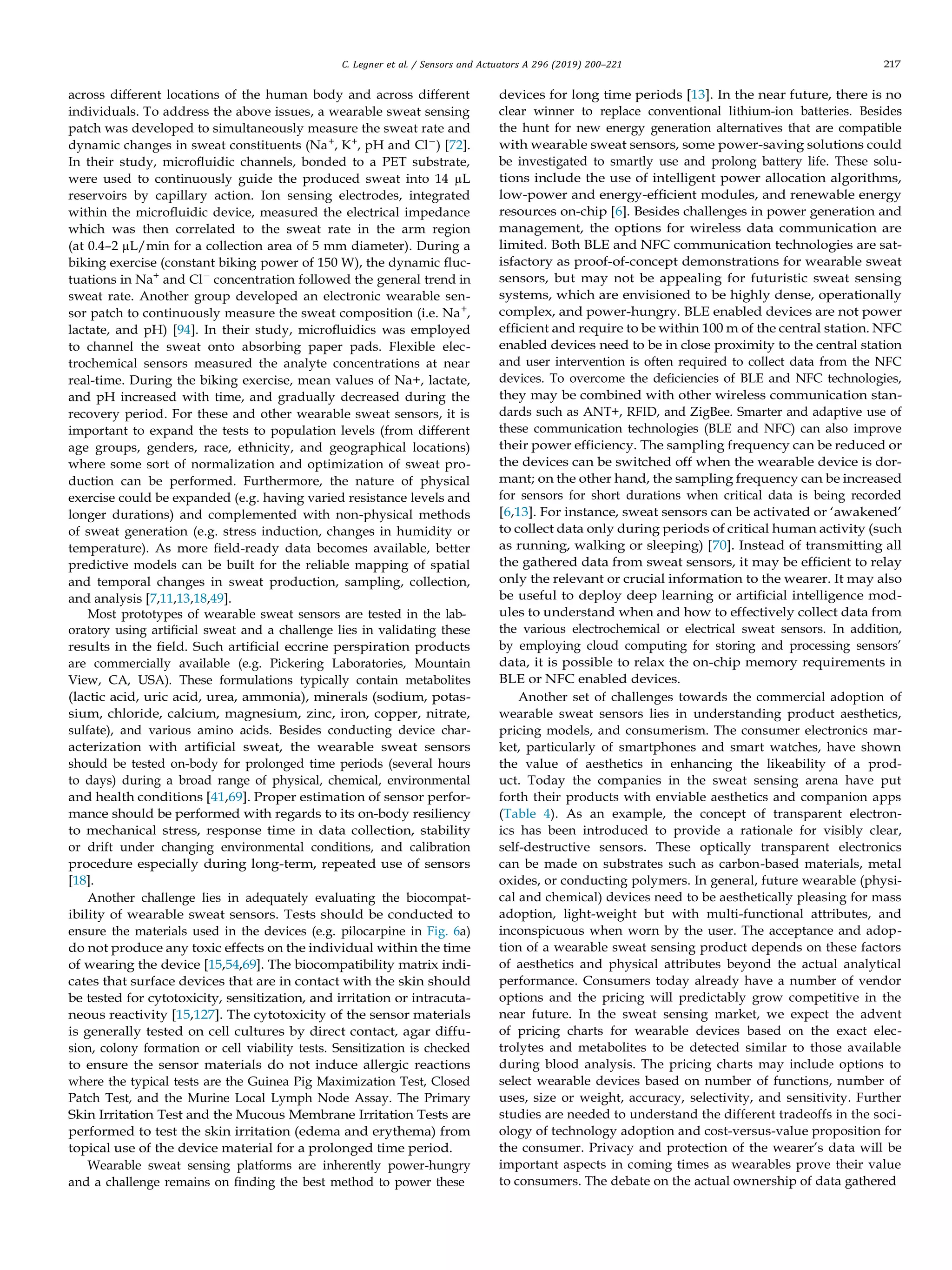 C. Legner et al. / Sensors and Actuators A 296 (2019) 200–221 217
across different locations of the human body and across different
individuals. To address the above issues, a wearable sweat sensing
patch was developed to simultaneously measure the sweat rate and
dynamic changes in sweat constituents (Na+
, K+
, pH and Cl−
) [72].
In their study, microﬂuidic channels, bonded to a PET substrate,
were used to continuously guide the produced sweat into 14 µL
reservoirs by capillary action. Ion sensing electrodes, integrated
within the microﬂuidic device, measured the electrical impedance
which was then correlated to the sweat rate in the arm region
(at 0.4–2 µL/min for a collection area of 5 mm diameter). During a
biking exercise (constant biking power of 150 W), the dynamic ﬂuc-
tuations in Na+
and Cl−
concentration followed the general trend in
sweat rate. Another group developed an electronic wearable sen-
sor patch to continuously measure the sweat composition (i.e. Na+
,
lactate, and pH) [94]. In their study, microﬂuidics was employed
to channel the sweat onto absorbing paper pads. Flexible elec-
trochemical sensors measured the analyte concentrations at near
real-time. During the biking exercise, mean values of Na+, lactate,
and pH increased with time, and gradually decreased during the
recovery period. For these and other wearable sweat sensors, it is
important to expand the tests to population levels (from different
age groups, genders, race, ethnicity, and geographical locations)
where some sort of normalization and optimization of sweat pro-
duction can be performed. Furthermore, the nature of physical
exercise could be expanded (e.g. having varied resistance levels and
longer durations) and complemented with non-physical methods
of sweat generation (e.g. stress induction, changes in humidity or
temperature). As more ﬁeld-ready data becomes available, better
predictive models can be built for the reliable mapping of spatial
and temporal changes in sweat production, sampling, collection,
and analysis [7,11,13,18,49].
Most prototypes of wearable sweat sensors are tested in the lab-
oratory using artiﬁcial sweat and a challenge lies in validating these
results in the ﬁeld. Such artiﬁcial eccrine perspiration products
are commercially available (e.g. Pickering Laboratories, Mountain
View, CA, USA). These formulations typically contain metabolites
(lactic acid, uric acid, urea, ammonia), minerals (sodium, potas-
sium, chloride, calcium, magnesium, zinc, iron, copper, nitrate,
sulfate), and various amino acids. Besides conducting device char-
acterization with artiﬁcial sweat, the wearable sweat sensors
should be tested on-body for prolonged time periods (several hours
to days) during a broad range of physical, chemical, environmental
and health conditions [41,69]. Proper estimation of sensor perfor-
mance should be performed with regards to its on-body resiliency
to mechanical stress, response time in data collection, stability
or drift under changing environmental conditions, and calibration
procedure especially during long-term, repeated use of sensors
[18].
Another challenge lies in adequately evaluating the biocompat-
ibility of wearable sweat sensors. Tests should be conducted to
ensure the materials used in the devices (e.g. pilocarpine in Fig. 6a)
do not produce any toxic effects on the individual within the time
of wearing the device [15,54,69]. The biocompatibility matrix indi-
cates that surface devices that are in contact with the skin should
be tested for cytotoxicity, sensitization, and irritation or intracuta-
neous reactivity [15,127]. The cytotoxicity of the sensor materials
is generally tested on cell cultures by direct contact, agar diffu-
sion, colony formation or cell viability tests. Sensitization is checked
to ensure the sensor materials do not induce allergic reactions
where the typical tests are the Guinea Pig Maximization Test, Closed
Patch Test, and the Murine Local Lymph Node Assay. The Primary
Skin Irritation Test and the Mucous Membrane Irritation Tests are
performed to test the skin irritation (edema and erythema) from
topical use of the device material for a prolonged time period.
Wearable sweat sensing platforms are inherently power-hungry
and a challenge remains on ﬁnding the best method to power these
devices for long time periods [13]. In the near future, there is no
clear winner to replace conventional lithium-ion batteries. Besides
the hunt for new energy generation alternatives that are compatible
with wearable sweat sensors, some power-saving solutions could
be investigated to smartly use and prolong battery life. These solu-
tions include the use of intelligent power allocation algorithms,
low-power and energy-efﬁcient modules, and renewable energy
resources on-chip [6]. Besides challenges in power generation and
management, the options for wireless data communication are
limited. Both BLE and NFC communication technologies are sat-
isfactory as proof-of-concept demonstrations for wearable sweat
sensors, but may not be appealing for futuristic sweat sensing
systems, which are envisioned to be highly dense, operationally
complex, and power-hungry. BLE enabled devices are not power
efﬁcient and require to be within 100 m of the central station. NFC
enabled devices need to be in close proximity to the central station
and user intervention is often required to collect data from the NFC
devices. To overcome the deﬁciencies of BLE and NFC technologies,
they may be combined with other wireless communication stan-
dards such as ANT+, RFID, and ZigBee. Smarter and adaptive use of
these communication technologies (BLE and NFC) can also improve
their power efﬁciency. The sampling frequency can be reduced or
the devices can be switched off when the wearable device is dor-
mant; on the other hand, the sampling frequency can be increased
for sensors for short durations when critical data is being recorded
[6,13]. For instance, sweat sensors can be activated or ‘awakened’
to collect data only during periods of critical human activity (such
as running, walking or sleeping) [70]. Instead of transmitting all
the gathered data from sweat sensors, it may be efﬁcient to relay
only the relevant or crucial information to the wearer. It may also
be useful to deploy deep learning or artiﬁcial intelligence mod-
ules to understand when and how to effectively collect data from
the various electrochemical or electrical sweat sensors. In addition,
by employing cloud computing for storing and processing sensors’
data, it is possible to relax the on-chip memory requirements in
BLE or NFC enabled devices.
Another set of challenges towards the commercial adoption of
wearable sweat sensors lies in understanding product aesthetics,
pricing models, and consumerism. The consumer electronics mar-
ket, particularly of smartphones and smart watches, have shown
the value of aesthetics in enhancing the likeability of a prod-
uct. Today the companies in the sweat sensing arena have put
forth their products with enviable aesthetics and companion apps
(Table 4). As an example, the concept of transparent electron-
ics has been introduced to provide a rationale for visibly clear,
self-destructive sensors. These optically transparent electronics
can be made on substrates such as carbon-based materials, metal
oxides, or conducting polymers. In general, future wearable (physi-
cal and chemical) devices need to be aesthetically pleasing for mass
adoption, light-weight but with multi-functional attributes, and
inconspicuous when worn by the user. The acceptance and adop-
tion of a wearable sweat sensing product depends on these factors
of aesthetics and physical attributes beyond the actual analytical
performance. Consumers today already have a number of vendor
options and the pricing will predictably grow competitive in the
near future. In the sweat sensing market, we expect the advent
of pricing charts for wearable devices based on the exact elec-
trolytes and metabolites to be detected similar to those available
during blood analysis. The pricing charts may include options to
select wearable devices based on number of functions, number of
uses, size or weight, accuracy, selectivity, and sensitivity. Further
studies are needed to understand the different tradeoffs in the soci-
ology of technology adoption and cost-versus-value proposition for
the consumer. Privacy and protection of the wearer’s data will be
important aspects in coming times as wearables prove their value
to consumers. The debate on the actual ownership of data gathered
 