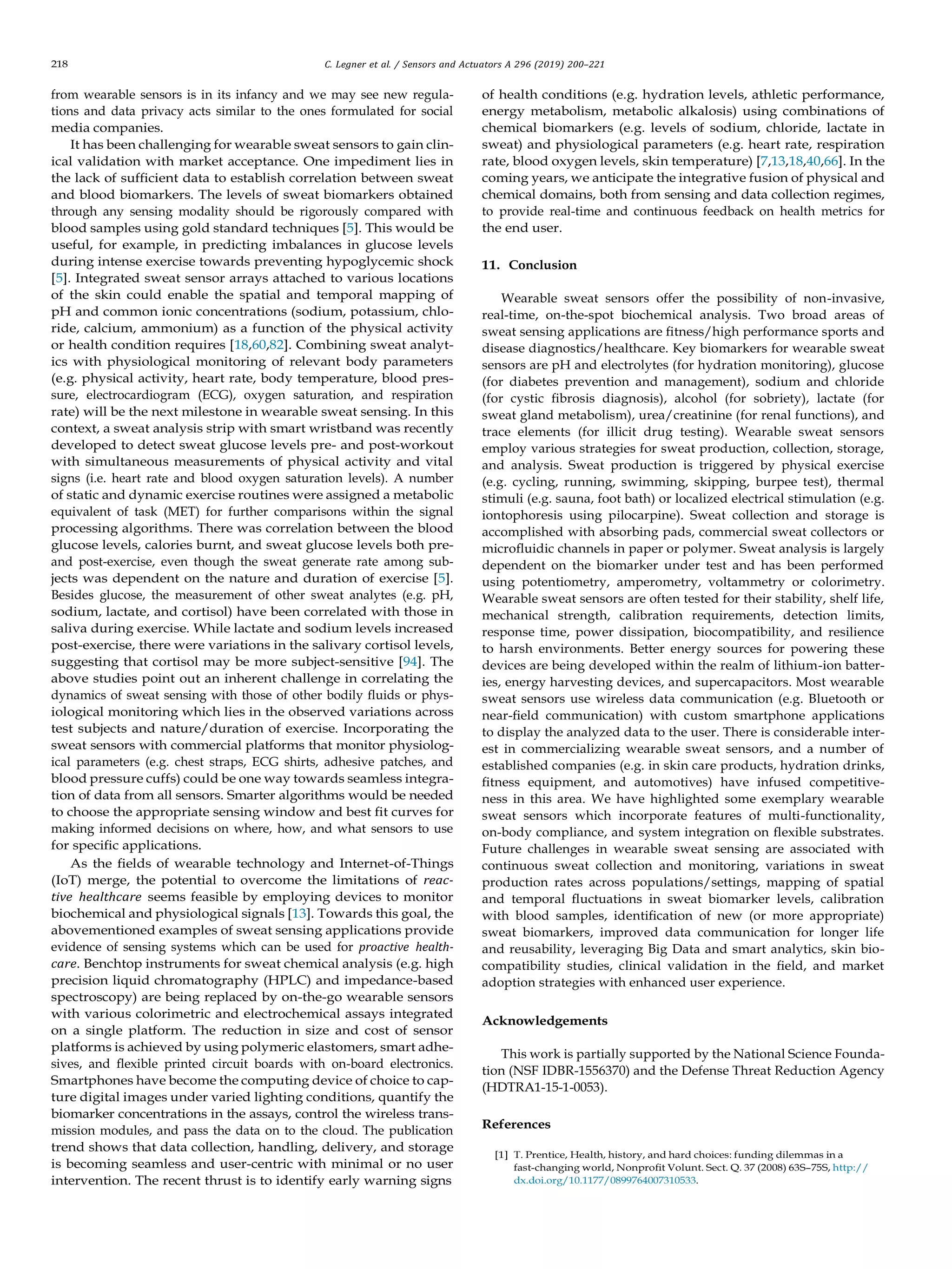 218 C. Legner et al. / Sensors and Actuators A 296 (2019) 200–221
from wearable sensors is in its infancy and we may see new regula-
tions and data privacy acts similar to the ones formulated for social
media companies.
It has been challenging for wearable sweat sensors to gain clin-
ical validation with market acceptance. One impediment lies in
the lack of sufﬁcient data to establish correlation between sweat
and blood biomarkers. The levels of sweat biomarkers obtained
through any sensing modality should be rigorously compared with
blood samples using gold standard techniques [5]. This would be
useful, for example, in predicting imbalances in glucose levels
during intense exercise towards preventing hypoglycemic shock
[5]. Integrated sweat sensor arrays attached to various locations
of the skin could enable the spatial and temporal mapping of
pH and common ionic concentrations (sodium, potassium, chlo-
ride, calcium, ammonium) as a function of the physical activity
or health condition requires [18,60,82]. Combining sweat analyt-
ics with physiological monitoring of relevant body parameters
(e.g. physical activity, heart rate, body temperature, blood pres-
sure, electrocardiogram (ECG), oxygen saturation, and respiration
rate) will be the next milestone in wearable sweat sensing. In this
context, a sweat analysis strip with smart wristband was recently
developed to detect sweat glucose levels pre- and post-workout
with simultaneous measurements of physical activity and vital
signs (i.e. heart rate and blood oxygen saturation levels). A number
of static and dynamic exercise routines were assigned a metabolic
equivalent of task (MET) for further comparisons within the signal
processing algorithms. There was correlation between the blood
glucose levels, calories burnt, and sweat glucose levels both pre-
and post-exercise, even though the sweat generate rate among sub-
jects was dependent on the nature and duration of exercise [5].
Besides glucose, the measurement of other sweat analytes (e.g. pH,
sodium, lactate, and cortisol) have been correlated with those in
saliva during exercise. While lactate and sodium levels increased
post-exercise, there were variations in the salivary cortisol levels,
suggesting that cortisol may be more subject-sensitive [94]. The
above studies point out an inherent challenge in correlating the
dynamics of sweat sensing with those of other bodily ﬂuids or phys-
iological monitoring which lies in the observed variations across
test subjects and nature/duration of exercise. Incorporating the
sweat sensors with commercial platforms that monitor physiolog-
ical parameters (e.g. chest straps, ECG shirts, adhesive patches, and
blood pressure cuffs) could be one way towards seamless integra-
tion of data from all sensors. Smarter algorithms would be needed
to choose the appropriate sensing window and best ﬁt curves for
making informed decisions on where, how, and what sensors to use
for speciﬁc applications.
As the ﬁelds of wearable technology and Internet-of-Things
(IoT) merge, the potential to overcome the limitations of reac-
tive healthcare seems feasible by employing devices to monitor
biochemical and physiological signals [13]. Towards this goal, the
abovementioned examples of sweat sensing applications provide
evidence of sensing systems which can be used for proactive health-
care. Benchtop instruments for sweat chemical analysis (e.g. high
precision liquid chromatography (HPLC) and impedance-based
spectroscopy) are being replaced by on-the-go wearable sensors
with various colorimetric and electrochemical assays integrated
on a single platform. The reduction in size and cost of sensor
platforms is achieved by using polymeric elastomers, smart adhe-
sives, and ﬂexible printed circuit boards with on-board electronics.
Smartphones have become the computing device of choice to cap-
ture digital images under varied lighting conditions, quantify the
biomarker concentrations in the assays, control the wireless trans-
mission modules, and pass the data on to the cloud. The publication
trend shows that data collection, handling, delivery, and storage
is becoming seamless and user-centric with minimal or no user
intervention. The recent thrust is to identify early warning signs
of health conditions (e.g. hydration levels, athletic performance,
energy metabolism, metabolic alkalosis) using combinations of
chemical biomarkers (e.g. levels of sodium, chloride, lactate in
sweat) and physiological parameters (e.g. heart rate, respiration
rate, blood oxygen levels, skin temperature) [7,13,18,40,66]. In the
coming years, we anticipate the integrative fusion of physical and
chemical domains, both from sensing and data collection regimes,
to provide real-time and continuous feedback on health metrics for
the end user.
11. Conclusion
Wearable sweat sensors offer the possibility of non-invasive,
real-time, on-the-spot biochemical analysis. Two broad areas of
sweat sensing applications are ﬁtness/high performance sports and
disease diagnostics/healthcare. Key biomarkers for wearable sweat
sensors are pH and electrolytes (for hydration monitoring), glucose
(for diabetes prevention and management), sodium and chloride
(for cystic ﬁbrosis diagnosis), alcohol (for sobriety), lactate (for
sweat gland metabolism), urea/creatinine (for renal functions), and
trace elements (for illicit drug testing). Wearable sweat sensors
employ various strategies for sweat production, collection, storage,
and analysis. Sweat production is triggered by physical exercise
(e.g. cycling, running, swimming, skipping, burpee test), thermal
stimuli (e.g. sauna, foot bath) or localized electrical stimulation (e.g.
iontophoresis using pilocarpine). Sweat collection and storage is
accomplished with absorbing pads, commercial sweat collectors or
microﬂuidic channels in paper or polymer. Sweat analysis is largely
dependent on the biomarker under test and has been performed
using potentiometry, amperometry, voltammetry or colorimetry.
Wearable sweat sensors are often tested for their stability, shelf life,
mechanical strength, calibration requirements, detection limits,
response time, power dissipation, biocompatibility, and resilience
to harsh environments. Better energy sources for powering these
devices are being developed within the realm of lithium-ion batter-
ies, energy harvesting devices, and supercapacitors. Most wearable
sweat sensors use wireless data communication (e.g. Bluetooth or
near-ﬁeld communication) with custom smartphone applications
to display the analyzed data to the user. There is considerable inter-
est in commercializing wearable sweat sensors, and a number of
established companies (e.g. in skin care products, hydration drinks,
ﬁtness equipment, and automotives) have infused competitive-
ness in this area. We have highlighted some exemplary wearable
sweat sensors which incorporate features of multi-functionality,
on-body compliance, and system integration on ﬂexible substrates.
Future challenges in wearable sweat sensing are associated with
continuous sweat collection and monitoring, variations in sweat
production rates across populations/settings, mapping of spatial
and temporal ﬂuctuations in sweat biomarker levels, calibration
with blood samples, identiﬁcation of new (or more appropriate)
sweat biomarkers, improved data communication for longer life
and reusability, leveraging Big Data and smart analytics, skin bio-
compatibility studies, clinical validation in the ﬁeld, and market
adoption strategies with enhanced user experience.
Acknowledgements
This work is partially supported by the National Science Founda-
tion (NSF IDBR-1556370) and the Defense Threat Reduction Agency
(HDTRA1-15-1-0053).
References
[1] T. Prentice, Health, history, and hard choices: funding dilemmas in a
fast-changing world, Nonproﬁt Volunt. Sect. Q. 37 (2008) 63S–75S, http://
dx.doi.org/10.1177/0899764007310533.
 