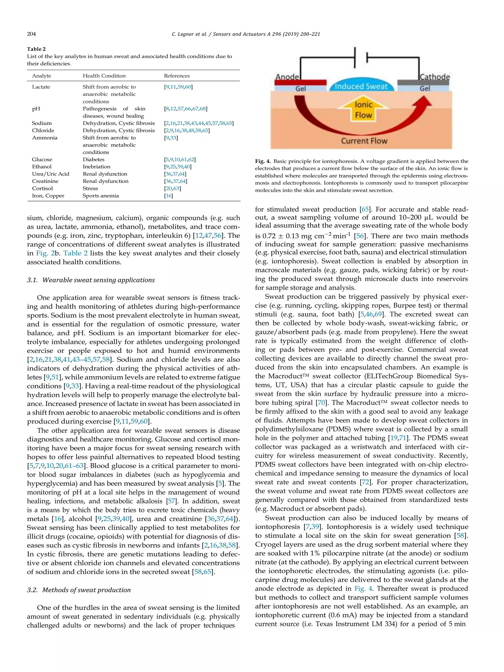 204 C. Legner et al. / Sensors and Actuators A 296 (2019) 200–221
Table 2
List of the key analytes in human sweat and associated health conditions due to
their deﬁciencies.
Analyte Health Condition References
Lactate Shift from aerobic to
anaerobic metabolic
conditions
pH Pathogenesis of skin
diseases, wound healing
[9,11,59,60]
[8,12,57,66,67,68]
Sodium Dehydration, Cystic ﬁbrosis [2,16,21,38,43,44,45,57,58,65]
Chloride Dehydration, Cystic ﬁbrosis [2,9,16,38,48,58,65]
Ammonia Shift from aerobic to
anaerobic metabolic
conditions
[9,33]
Glucose Diabetes [5,9,10,61,62]
Ethanol Inebriation [9,25,39,40]
Urea/Uric Acid Renal dysfunction [36,37,64]
Creatinine Renal dysfunction [36,37,64]
Cortisol Stress [20,63]
Iron, Copper Sports anemia [16]
sium, chloride, magnesium, calcium), organic compounds (e.g. such
as urea, lactate, ammonia, ethanol), metabolites, and trace com-
pounds (e.g. iron, zinc, tryptophan, interleukin 6) [12,47,56]. The
range of concentrations of different sweat analytes is illustrated
in Fig. 2b. Table 2 lists the key sweat analytes and their closely
associated health conditions.
3.1. Wearable sweat sensing applications
One application area for wearable sweat sensors is ﬁtness track-
ing and health monitoring of athletes during high-performance
sports. Sodium is the most prevalent electrolyte in human sweat,
and is essential for the regulation of osmotic pressure, water
balance, and pH. Sodium is an important biomarker for elec-
trolyte imbalance, especially for athletes undergoing prolonged
exercise or people exposed to hot and humid environments
[2,16,21,38,41,43–45,57,58]. Sodium and chloride levels are also
indicators of dehydration during the physical activities of ath-
letes [9,51], while ammonium levels are related to extreme fatigue
conditions [9,33]. Having a real-time readout of the physiological
hydration levels will help to properly manage the electrolyte bal-
ance. Increased presence of lactate in sweat has been associated in
a shift from aerobic to anaerobic metabolic conditions and is often
produced during exercise [9,11,59,60].
The other application area for wearable sweat sensors is disease
diagnostics and healthcare monitoring. Glucose and cortisol mon-
itoring have been a major focus for sweat sensing research with
hopes to offer less painful alternatives to repeated blood testing
[5,7,9,10,20,61–63]. Blood glucose is a critical parameter to moni-
tor blood sugar imbalances in diabetes (such as hypoglycemia and
hyperglycemia) and has been measured by sweat analysis [5]. The
monitoring of pH at a local site helps in the management of wound
healing, infections, and metabolic alkalosis [57]. In addition, sweat
is a means by which the body tries to excrete toxic chemicals (heavy
metals [16], alcohol [9,25,39,40], urea and creatinine [36,37,64]).
Sweat sensing has been clinically applied to test metabolites for
illicit drugs (cocaine, opioids) with potential for diagnosis of dis-
eases such as cystic ﬁbrosis in newborns and infants [2,16,38,58].
In cystic ﬁbrosis, there are genetic mutations leading to defec-
tive or absent chloride ion channels and elevated concentrations
of sodium and chloride ions in the secreted sweat [58,65].
3.2. Methods of sweat production
One of the hurdles in the area of sweat sensing is the limited
amount of sweat generated in sedentary individuals (e.g. physically
challenged adults or newborns) and the lack of proper techniques
Fig. 4. Basic principle for iontophoresis. A voltage gradient is applied between the
electrodes that produces a current ﬂow below the surface of the skin. An ionic ﬂow is
established where molecules are transported through the epidermis using electroos-
mosis and electrophoresis. Iontophoresis is commonly used to transport pilocarpine
molecules into the skin and stimulate sweat secretion.
for stimulated sweat production [65]. For accurate and stable read-
out, a sweat sampling volume of around 10–200 µL would be
ideal assuming that the average sweating rate of the whole body
is 0.72 ± 0.13 mg cm−2
min-1
[56]. There are two main methods
of inducing sweat for sample generation: passive mechanisms
(e.g. physical exercise, foot bath, sauna) and electrical stimulation
(e.g. iontophoresis). Sweat collection is enabled by absorption in
macroscale materials (e.g. gauze, pads, wicking fabric) or by rout-
ing the produced sweat through microscale ducts into reservoirs
for sample storage and analysis.
Sweat production can be triggered passively by physical exer-
cise (e.g. running, cycling, skipping ropes, Burpee test) or thermal
stimuli (e.g. sauna, foot bath) [5,46,69]. The excreted sweat can
then be collected by whole body-wash, sweat-wicking fabric, or
gauze/absorbent pads (e.g. made from propylene). Here the sweat
rate is typically estimated from the weight difference of cloth-
ing or pads between pre- and post-exercise. Commercial sweat
collecting devices are available to directly channel the sweat pro-
duced from the skin into encapsulated chambers. An example is
the MacroductTM sweat collector (ELITechGroup Biomedical Sys-
tems, UT, USA) that has a circular plastic capsule to guide the
sweat from the skin surface by hydraulic pressure into a micro-
bore tubing spiral [70]. The MacroductTM sweat collector needs to
be ﬁrmly afﬁxed to the skin with a good seal to avoid any leakage
of ﬂuids. Attempts have been made to develop sweat collectors in
polydimethylsiloxane (PDMS) where sweat is collected by a small
hole in the polymer and attached tubing [19,71]. The PDMS sweat
collector was packaged as a wristwatch and interfaced with cir-
cuitry for wireless measurement of sweat conductivity. Recently,
PDMS sweat collectors have been integrated with on-chip electro-
chemical and impedance sensing to measure the dynamics of local
sweat rate and sweat contents [72]. For proper characterization,
the sweat volume and sweat rate from PDMS sweat collectors are
generally compared with those obtained from standardized tests
(e.g. Macroduct or absorbent pads).
Sweat production can also be induced locally by means of
iontophoresis [7,39]. Iontophoresis is a widely used technique
to stimulate a local site on the skin for sweat generation [58].
Cryogel layers are used as the drug sorbent material where they
are soaked with 1% pilocarpine nitrate (at the anode) or sodium
nitrate (at the cathode). By applying an electrical current between
the iontophoretic electrodes, the stimulating agonists (i.e. pilo-
carpine drug molecules) are delivered to the sweat glands at the
anode electrode as depicted in Fig. 4. Thereafter sweat is produced
but methods to collect and transport sufﬁcient sample volumes
after iontophoresis are not well established. As an example, an
iontophoretic current (0.6 mA) may be injected from a standard
current source (i.e. Texas Instrument LM 334) for a period of 5 min
 