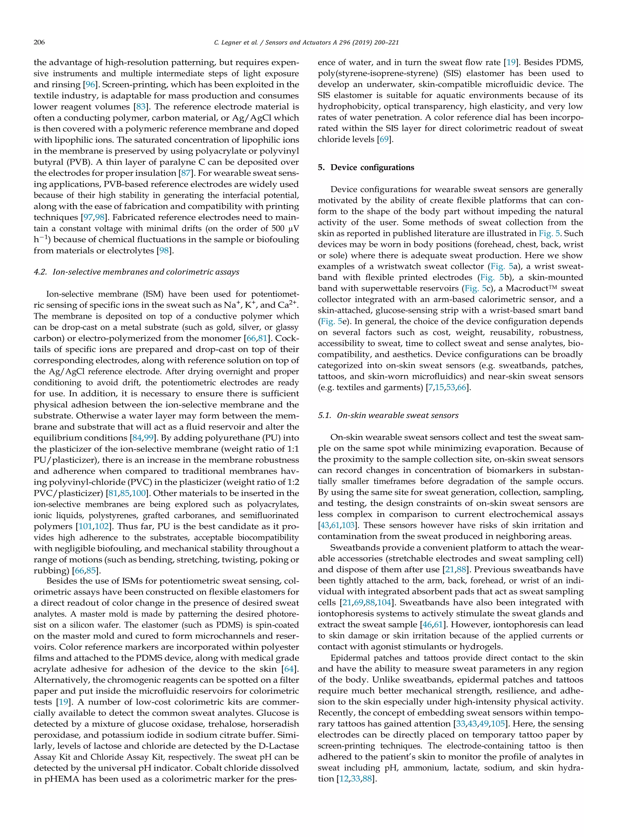 206 C. Legner et al. / Sensors and Actuators A 296 (2019) 200–221
the advantage of high-resolution patterning, but requires expen-
sive instruments and multiple intermediate steps of light exposure
and rinsing [96]. Screen-printing, which has been exploited in the
textile industry, is adaptable for mass production and consumes
lower reagent volumes [83]. The reference electrode material is
often a conducting polymer, carbon material, or Ag/AgCl which
is then covered with a polymeric reference membrane and doped
with lipophilic ions. The saturated concentration of lipophilic ions
in the membrane is preserved by using polyacrylate or polyvinyl
butyral (PVB). A thin layer of paralyne C can be deposited over
the electrodes for proper insulation [87]. For wearable sweat sens-
ing applications, PVB-based reference electrodes are widely used
because of their high stability in generating the interfacial potential,
along with the ease of fabrication and compatibility with printing
techniques [97,98]. Fabricated reference electrodes need to main-
tain a constant voltage with minimal drifts (on the order of 500 µV
h−1
) because of chemical ﬂuctuations in the sample or biofouling
from materials or electrolytes [98].
4.2. Ion-selective membranes and colorimetric assays
Ion-selective membrane (ISM) have been used for potentiomet-
ric sensing of speciﬁc ions in the sweat such as Na+
, K+
, and Ca2+
.
The membrane is deposited on top of a conductive polymer which
can be drop-cast on a metal substrate (such as gold, silver, or glassy
carbon) or electro-polymerized from the monomer [66,81]. Cock-
tails of speciﬁc ions are prepared and drop-cast on top of their
corresponding electrodes, along with reference solution on top of
the Ag/AgCl reference electrode. After drying overnight and proper
conditioning to avoid drift, the potentiometric electrodes are ready
for use. In addition, it is necessary to ensure there is sufﬁcient
physical adhesion between the ion-selective membrane and the
substrate. Otherwise a water layer may form between the mem-
brane and substrate that will act as a ﬂuid reservoir and alter the
equilibrium conditions [84,99]. By adding polyurethane (PU) into
the plasticizer of the ion-selective membrane (weight ratio of 1:1
PU/plasticizer), there is an increase in the membrane robustness
and adherence when compared to traditional membranes hav-
ing polyvinyl-chloride (PVC) in the plasticizer (weight ratio of 1:2
PVC/plasticizer) [81,85,100]. Other materials to be inserted in the
ion-selective membranes are being explored such as polyacrylates,
ionic liquids, polystyrenes, grafted carboranes, and semiﬂuorinated
polymers [101,102]. Thus far, PU is the best candidate as it pro-
vides high adherence to the substrates, acceptable biocompatibility
with negligible biofouling, and mechanical stability throughout a
range of motions (such as bending, stretching, twisting, poking or
rubbing) [66,85].
Besides the use of ISMs for potentiometric sweat sensing, col-
orimetric assays have been constructed on ﬂexible elastomers for
a direct readout of color change in the presence of desired sweat
analytes. A master mold is made by patterning the desired photore-
sist on a silicon wafer. The elastomer (such as PDMS) is spin-coated
on the master mold and cured to form microchannels and reser-
voirs. Color reference markers are incorporated within polyester
ﬁlms and attached to the PDMS device, along with medical grade
acrylate adhesive for adhesion of the device to the skin [64].
Alternatively, the chromogenic reagents can be spotted on a ﬁlter
paper and put inside the microﬂuidic reservoirs for colorimetric
tests [19]. A number of low-cost colorimetric kits are commer-
cially available to detect the common sweat analytes. Glucose is
detected by a mixture of glucose oxidase, trehalose, horseradish
peroxidase, and potassium iodide in sodium citrate buffer. Simi-
larly, levels of lactose and chloride are detected by the D-Lactase
Assay Kit and Chloride Assay Kit, respectively. The sweat pH can be
detected by the universal pH indicator. Cobalt chloride dissolved
in pHEMA has been used as a colorimetric marker for the pres-
ence of water, and in turn the sweat ﬂow rate [19]. Besides PDMS,
poly(styrene-isoprene-styrene) (SIS) elastomer has been used to
develop an underwater, skin-compatible microﬂuidic device. The
SIS elastomer is suitable for aquatic environments because of its
hydrophobicity, optical transparency, high elasticity, and very low
rates of water penetration. A color reference dial has been incorpo-
rated within the SIS layer for direct colorimetric readout of sweat
chloride levels [69].
5. Device conﬁgurations
Device conﬁgurations for wearable sweat sensors are generally
motivated by the ability of create ﬂexible platforms that can con-
form to the shape of the body part without impeding the natural
activity of the user. Some methods of sweat collection from the
skin as reported in published literature are illustrated in Fig. 5. Such
devices may be worn in body positions (forehead, chest, back, wrist
or sole) where there is adequate sweat production. Here we show
examples of a wristwatch sweat collector (Fig. 5a), a wrist sweat-
band with ﬂexible printed electrodes (Fig. 5b), a skin-mounted
band with superwettable reservoirs (Fig. 5c), a MacroductTM sweat
collector integrated with an arm-based calorimetric sensor, and a
skin-attached, glucose-sensing strip with a wrist-based smart band
(Fig. 5e). In general, the choice of the device conﬁguration depends
on several factors such as cost, weight, reusability, robustness,
accessibility to sweat, time to collect sweat and sense analytes, bio-
compatibility, and aesthetics. Device conﬁgurations can be broadly
categorized into on-skin sweat sensors (e.g. sweatbands, patches,
tattoos, and skin-worn microﬂuidics) and near-skin sweat sensors
(e.g. textiles and garments) [7,15,53,66].
5.1. On-skin wearable sweat sensors
On-skin wearable sweat sensors collect and test the sweat sam-
ple on the same spot while minimizing evaporation. Because of
the proximity to the sample collection site, on-skin sweat sensors
can record changes in concentration of biomarkers in substan-
tially smaller timeframes before degradation of the sample occurs.
By using the same site for sweat generation, collection, sampling,
and testing, the design constraints of on-skin sweat sensors are
less complex in comparison to current electrochemical assays
[43,61,103]. These sensors however have risks of skin irritation and
contamination from the sweat produced in neighboring areas.
Sweatbands provide a convenient platform to attach the wear-
able accessories (stretchable electrodes and sweat sampling cell)
and dispose of them after use [21,88]. Previous sweatbands have
been tightly attached to the arm, back, forehead, or wrist of an indi-
vidual with integrated absorbent pads that act as sweat sampling
cells [21,69,88,104]. Sweatbands have also been integrated with
iontophoresis systems to actively stimulate the sweat glands and
extract the sweat sample [46,61]. However, iontophoresis can lead
to skin damage or skin irritation because of the applied currents or
contact with agonist stimulants or hydrogels.
Epidermal patches and tattoos provide direct contact to the skin
and have the ability to measure sweat parameters in any region
of the body. Unlike sweatbands, epidermal patches and tattoos
require much better mechanical strength, resilience, and adhe-
sion to the skin especially under high-intensity physical activity.
Recently, the concept of embedding sweat sensors within tempo-
rary tattoos has gained attention [33,43,49,105]. Here, the sensing
electrodes can be directly placed on temporary tattoo paper by
screen-printing techniques. The electrode-containing tattoo is then
adhered to the patient’s skin to monitor the proﬁle of analytes in
sweat including pH, ammonium, lactate, sodium, and skin hydra-
tion [12,33,88].
 