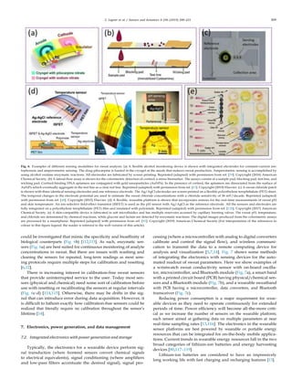 C. Legner et al. / Sensors and Actuators A 296 (2019) 200–221 209
Fig. 6. Examples of different sensing modalities for sweat analysis. (a) A ﬂexible alcohol monitoring device is shown with integrated electrodes for constant-current ion-
tophoresis and amperometric sensing. The drug pilocarpine is loaded in the cryogel at the anode that induces sweat production. Amperometric sensing is accomplished by
using alcohol oxidase enzymatic reactions. All electrodes are fabricated by screen printing. Reprinted (adapted) with permission from ref. [39]. Copyright (2016) American
Chemical Society. (b) A lateral ﬂow assay is shown for the colorimetric detection of cortisol, a stress biomarker. The assays consist of a sample pad, blocking pad, test line, and
wicking pad. Cortisol-binding DNA aptamers are conjugated with gold nanoparticles (AuNPs). In the presence of cortisol, the aptamers are dissociated from the surface of
AuNPs which eventually aggregate in the test line as a clear red line. Reprinted (adapted) with permission from ref. [63]. Copyright (2019) Elsevier. (c) A sweat chloride patch
is shown with three identical sensing electrodes and one reference electrode. The Ag/AgCl electrodes are screen-printed on a ﬂexible polyethylene terephthalate (PET) sheet.
The temporal changes in the electrode potential are used to estimate the sweat chloride concentrations with a chloride sensitivity of 56 mV/decade. Reprinted (adapted)
with permission from ref. [48]. Copyright (2015) Elsevier. (d) A ﬂexible, wearable platform is shown that incorporates sensors for the real-time measurements of sweat pH
and skin temperature. An ion-selective ﬁeld-effect transistor (ISFET) is used as the pH sensor with Ag/AgCl as the reference electrode. All the sensors and electrodes are
fully integrated on a polyethylene terephthalate (PET) ﬁlm and insulated with polyimide. Reprinted (adapted) with permission from ref. [128]. Copyright (2017) American
Chemical Society. (e) A skin-compatible device is fabricated in soft microﬂuidics and has multiple reservoirs accessed by capillary bursting valves. The sweat pH, temperature,
and chloride are determined by chemical reactions, while glucose and lactate are detected by enzymatic reactions. The digital images produced from the colorimetric assays
are processed by a smartphone. Reprinted (adapted) with permission from ref. [82]. Copyright (2019) American Chemical Society (For interpretation of the references to
colour in this ﬁgure legend, the reader is referred to the web version of this article).
could be investigated that mimic the speciﬁcity and bioafﬁnity of
biological counterparts (Fig. 6b) [112,113]. As such, enzymatic sen-
sors (Fig. 6a) are best suited for continuous monitoring of analyte
concentrations in sweat. But there are issues with washing and
cleaning the sensors for repeated, long-term readings as most sens-
ing protocols require multiple steps for calibration and resetting
[6,12].
There is increasing interest in calibration-free sweat sensors
that provide uninterrupted service to the user. Today most sen-
sors (physical and chemical) need some sort of calibration before
use with resetting or recalibrating the sensors at regular intervals
(Fig. 6c-d) [114,115]. Otherwise, there may be drifts in the sig-
nal that can introduce error during data acquisition. However, it
is difﬁcult to fathom exactly how calibration-free sensors could be
realized that literally require no calibration throughout the sensor’s
lifetime [14].
7. Electronics, power generation, and data management
7.2. Integrated electronics with power generation and storage
Typically, the electronics for a wearable device perform sig-
nal transduction (where frontend sensors convert chemical signals
to electrical equivalents), signal conditioning (where ampliﬁers
and low-pass ﬁlters accentuate the desired signal), signal pro-
cessing (where a microcontroller with analog to digital converters
calibrate and control the signal ﬂow), and wireless communi-
cation to transmit the data to a remote computing device for
analysis and visualization [5,7,14]. Fig. 7 shows some methods
of integrating the electronics with sensing devices for the auto-
mated readout of sweat parameters. Here we show examples of
a wristwatch sweat conductivity sensor with on-board oscilla-
tor, microcontroller, and Bluetooth module (Fig. 7a), a smart band
with a printed circuit board (PCB) having physical/chemical sen-
sors and a Bluetooth module (Fig. 7b), and a wearable sweatband
with PCB having a microcontroller, data converters, and Bluetooth
transceiver (Fig. 7c).
Reducing power consumption is a major requirement for wear-
able devices as they need to operate continuously for extended
periods of time. Power efﬁciency will become all-the-more criti-
cal as we increase the number of sensors on the wearable platform;
each sensor aimed at gathering data on multiple parameters at near
real-time sampling rates [13,116]. The electronics in the wearable
sensor platforms are best powered by wearable or portable energy
resources that can be integrated for on-the-body mobile applica-
tions. Current trends in wearable energy resources fall in the two
broad categories of lithium-ion batteries and energy harvesting
devices [80,117–119].
Lithium-ion batteries are considered to have an impressively
long working life with fast charging and recharging features [13].
 