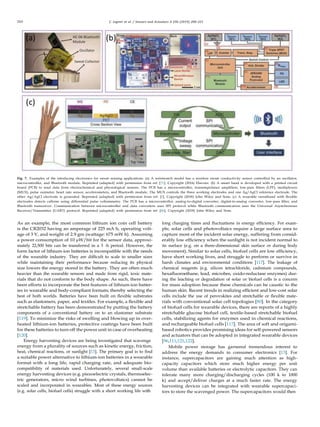 210 C. Legner et al. / Sensors and Actuators A 296 (2019) 200–221
Fig. 7. Examples of the interfacing electronics for sweat sensing applications. (a) A wristwatch model has a wireless sweat conductivity sensor controlled by an oscillator,
microcontroller, and Bluetooth module. Reprinted (adapted) with permission from ref. [71]. Copyright (2016) Elsevier. (b) A smart band is developed with a printed circuit
board (PCB) to read data from electrochemical and physiological sensors. The PCB has a microcontroller, transimpedance ampliﬁers, low-pass ﬁlters (LPF), multiplexers
(MUX), pulse oximeter, heart rate sensor, accelerometers, and Bluetooth module. The MUX controls the three working electrodes and one Ag/AgCl reference electrode. The
other Ag/AgCl electrode is grounded. Reprinted (adapted) with permission from ref. [5]. Copyright (2018) John Wiley and Sons. (c) A wearable sweatband with ﬂexible
electrodes detects caffeine using differential pulse voltammetry. The PCB has a microcontroller, analog-to-digital converter, digital-to-analog converter, low-pass ﬁlter, and
Bluetooth transceiver. Communication between microcontroller and data converters uses SPI protocol while Bluetooth communication uses the Universal Asynchronous
Receiver/Transmitter (UART) protocol. Reprinted (adapted) with permission from ref. [46]. Copyright (2018) John Wiley and Sons.
As an example, the most common lithium ion coin cell battery
is the CR2032 having an amperage of 225 mA h, operating volt-
age of 3 V, and weight of 2.9 gm (wattage: 675 mW h). Assuming
a power consumption of 10 µW/bit for the sensor data, approxi-
mately 22,500 bits can be transferred in a 3 -h period. However, the
form factor of lithium-ion batteries is incompatible with the needs
of the wearable industry. They are difﬁcult to scale to smaller sizes
while maintaining their performance because reducing its physical
size lowers the energy stored in the battery. They are often much
heavier than the wearable sensors and made from rigid, toxic mate-
rials that do not conform to the body shape. As such, there have
been efforts to incorporate the best features of lithium-ion batter-
ies in wearable and body-compliant formats; thereby selecting the
best of both worlds. Batteries have been built on ﬂexible substrates
such as elastomers, paper, and textiles. For example, a ﬂexible and
stretchable battery has been demonstrated by putting the battery
components of a conventional battery on to an elastomer substrate
[119]. To minimize the risks of swelling and blowing up in over-
heated lithium-ion batteries, protective coatings have been built
for these batteries to turn off the power unit in case of overheating
[120].
Energy harvesting devices are being investigated that scavenge
energy from a plurality of sources such as kinetic energy, friction,
heat, chemical reactions, or sunlight [13]. The primary goal is to ﬁnd
a suitable power alternative to lithium-ion batteries in a wearable
format with a long life, rapid charging rate, and adequate bio-
compatibility of materials used. Unfortunately, several small-scale
energy harvesting devices (e.g. piezoelectric crystals, thermoelec-
tric generators, micro wind turbines, photovoltaics) cannot be
scaled and incorporated in wearables. Most of these energy sources
(e.g. solar cells, biofuel cells) struggle with a short working life with
long charging times and ﬂuctuations in energy efﬁciency. For exam-
ple, solar cells and photovoltaics require a large surface area to
capture most of the incident solar energy, suffering from consid-
erably low efﬁciency when the sunlight is not incident normal to
its surface (e.g. on a three-dimensional skin surface or during body
movement). Similar to solar cells, biofuel cells are low efﬁciency,
have short working lives, and struggle to perform or survive in
harsh climates and environmental conditions [117]. The leakage of
chemical reagents (e.g. silicon tetrachloride, cadmium compounds,
hexaﬂuoroethane, lead, microbes, oxido-reductase enzymes) dur-
ing the leaching or degradation of solar or biofuel cells is a concern
for mass adoption because these chemicals can be caustic to the
human skin. Recent trends in realizing efﬁcient and low-cost solar
cells include the use of perovskites and stretchable or ﬂexible mate-
rials with conventional solar cell topologies [80]. In the category
of biofuel cells for wearable devices, there are reports of a highly
stretchable glucose biofuel cell, textile-based stretchable biofuel
cells, stabilizing agents for enzymes used in chemical reactions,
and rechargeable biofuel cells [117]. The area of soft and origami-
based robotics provides promising ideas for self-powered sensors
and actuators that can be adopted in integrated wearable devices
[96,111,121,122].
Mobile power storage has garnered tremendous interest to
address the energy demands in consumer electronics [13]. For
instance, supercapacitors are gaining much attention as high-
capacity capacitors which store much higher energy per unit
volume than available batteries or electrolytic capacitors. They can
tolerate many more charging/discharging cycles (100 k to 1000
k) and accept/deliver charges at a much faster rate. The energy
harvesting devices can be integrated with wearable supercapaci-
tors to store the scavenged power. The supercapacitors would then
 