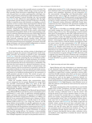 C. Legner et al. / Sensors and Actuators A 296 (2019) 200–221 211
provide the stored energy to the wearable sensors as needed. The
option of having a constant, mobile energy source for powering
their wearable sensor electronics is appealing to the end user. As
such, the goal here is to realize supercapacitors with high volu-
metric and gravimetric performances, high mechanical resilience,
low internal resistance, reduced discharge rate, and reasonable
cost [118]. To date, lithium-ion supercapacitors offer the high-
est gravimetric speciﬁc energy of around 15 Wh/kg or 54 kJ/kg.
Studies in material science and chemistry are helping us answer
questions on how to realize robust supercapacitors with the most
appropriate materials (electrolytes, electrode materials, binder,
and additives), packaging methods, and electrical characteristics
(shelf-life, working life time, charging time, leakage current, series
resistance, degradation with time). In this context, carbon-based
nanomaterials and graphene sheets are the most promising candi-
dates for realizing supercapacitors because of their high electrical
conductivity, surface area, and chemical inertness. Other mate-
rials can be combined with the carbon nanomaterials(such as
nickel hydroxide, manganese dioxide, transition metals, solid-state
electrolytes) to improve the inherent properties of carbon, along
with three-dimensional porous topologies, asymmetric electrode
design techniques, and series/parallel conﬁgurations to enhance
the energy density of supercapacitors [13,118].
7.3. Wireless data communication
As we head towards near real-time sensing of physiological and
biochemical signals, the amount of data generated, stored, trans-
mitted, processed, and analyzed is expected to grow exponentially
[13,14]. Fig. 8 shows the overall data ﬂow architecture in a typical
multi-sensors network connecting the user to healthcare profes-
sionals for real-time feedback on health and ﬁtness. For example,
the wearable sweat sensors can continuously test the sweat pro-
duced and determine the levels of electrolytes or metabolites. The
data from the sweat sensors (i.e. physical, biochemical, environ-
mental, and location) can be stored locally in microprocessors with
built-in memory units for several hours of operation, and then be
transmitted wirelessly to a local area network and remote servers.
Using smart data analytics, relevant information can be extracted
and passed on to healthcare professionals for the assessment of
health parameters and plan of action. This scenario can grow com-
plicated when multiple users request access to a common wireless
network, especially when individual users may be wearing a range
of sensor arrays.
Within the wearables industry, data communication proto-
cols are categorized into two groups: Bluetooth low energy (BLE)
and near-ﬁeld communication (NFC) [18]. Some of the other
wireless communication standards include ZigBee, Z-Wave, ultra-
wideband (UWB), Thread, NB-IoT, MiWi, EnOcean, ANT+, Wi-Fi,
WirelessHART, Weightless, and RFID.
BLE technology was designed by the Bluetooth Special Interest
Group (Bluetooth SIG) to provide low power consumption and is
implemented in a wide variety of applications including healthcare,
ﬁtness, and home entertainment. It operates in 2.4–2.4835 GHz
ISM band with bitrates ranging from 125 kbits/s to 1 Mbits/s for
BLE 4.0. It can communicate wirelessly up to a distance of 100 m.
Small data packet communication is typically based on the Generic
Attribute Proﬁle (GATT) over a low energy link. However, the SIG
group deﬁnes several proﬁles for speciﬁc application use cases.
An example is the Blood Pressure Proﬁle (BLP) which is used for
communicating with blood pressure measurement devices [123].
A number of recent wearable sweat sensing platforms have incor-
porated Bluetooth technology for wireless transmission of analyzed
data from the sensing devices. For instance, a microcontroller
(ATmega328p) with Bluetooth module has been used to send data
from multiple impedance and open-circuit-potential sensors to a
mobile phone interface [72]. A fully integrated sensing array has
been interfaced with a microcontroller and Bluetooth module to
measure sweat metabolites, electrolytes and skin temperature [87].
The microcontroller (ATmega328p) with Bluetooth-enabled mobile
handset has been used to trigger the iontophoresis circuit using its
digital-to-analog-port [65]. Flexible printed circuit boards (PCBs)
have been developed with Texas Instrument CC2541 BLE System-
on-Chip for wireless monitoring of sweat alcohol and sodium levels
[39,43]. Bluetooth wireless electronics (nRF51822, Nordic Semi-
conductors) has been interfaced with operational ampliﬁers for
continuous measurement of sweat composition during cycling and
running [94].
NFC operates at 13.56 MHz on an ISO/IEC 18,000-3 air interface
with bitrates ranging from 106 kbits/s to 424 kbits/s. Typically the
wireless range is 10 cm or less. This technology is used to transfer
short pieces of information to other NFC supported devices (e.g.
smartphones). The NFC has two modes of operation: passive and
active. In passive mode, the initiator (reading device) starts the
communication and the target NFC device draws power from the
initiator’s electromagnetic ﬁeld and provides the response data. In
the active mode, however, both the initiator and target have their
own power sources for data communication [124]. NFC devices are
typically used in contactless payment, identity keycard, and tagging
systems [125]. Wearable sweat sensors have also incorporated NFC
electronics for wireless communication of analyzed data to hand-
held devices. For instance, NFC coil has been integrated with an
epidermal microﬂuidic device for the capture, storage, and analysis
of sweat electrolytes in aquatic settings [69]. NFC electronics with
a magnetic loop antenna has been interfaced with a smartphone
to take digital images of colorimetric assays for the measurement
of sweat biomarkers (e.g. glucose, lactate, chloride, and hydronium
ions) [126].
7.4. Signal processing and smart data analytics
Signal ﬁltering and noise elimination is an important aspect
of any electronic sensor design which attempts to extract the
raw signal from background noise. In wearable devices, a major
contributor to signal noise is motion, especially in devices fabri-
cated from ﬂexible materials where there can be issues with lead
connections and impedance ﬂuctuations [14,15]. In multiplexed
sensing devices, noise can also appear as interference between var-
ious sensing methods. For instance, interfering electric ﬁelds from
nearby electrical sensors could present itself as noise in one of the
measurements [7,116]. High-frequency noise ﬁltration occurs at
either the software or the hardware front-end level by means of a
low-pass ﬁlter.
The display and integration of the recorded data on user-friendly
gadgets (such as PDA, smartphone, and smart watches) is impor-
tant towards winning the consumer’s loyalty. The end user may
not prefer carrying a dedicated screen to read the sensors’ data
during the period of active device operation. Rather it is more con-
venient to transmit the recorded data on to displays of portable
phones and watches, using dedicated apps that display the data in
an understandable format. Most of the published articles demon-
strate some form of communication with phones and watches to
display the sensors’ data [20,64,65,69]. The design of apps that can
remotely initiate sensing and record data is prevalent today. As
such, in sweat sensing it will be impactful to build apps that can
interpret and map the sensor data into conclusive health or ﬁt-
ness parameters (such as hydration level, tiredness, etc.). This can
be accomplished through rigorous ﬁeld tests on a diverse popu-
lation of wearers that generate look-up tables, calibration curves,
and feedback control algorithms to translate the sensors’ data into
useful information.
 
