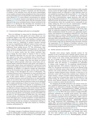 C. Legner et al. / Sensors and Actuators A 296 (2019) 200–221 205
to induce sweat production [39]. Conventional techniques of ion-
tophoresis are prone to corrosion of electrodes and skin discomfort
or irritation to the individual. Even with the known disadvantages,
sweat samples extracted using iontophoresis have been analyzed
for several studies such as to monitor the sweat chloride levels for
cystic ﬁbrosis [58,73], sweat ethanol concentrations for sobriety
tests [25,39,40], and to measure sweat glucose levels in diabetic
patients [10,61,62]. It has been shown that the biomarker levels
detected in the sweat correlated closely to those monitored in the
blood [5,16,17]. Barring the skin discomfort, the convenience of col-
lecting sweat for sampling makes iontophoresis an ideal candidate
for non-invasive wearable implementation.
3.3. Fundamental challenges with sweat as a sensing ﬂuid
There are challenges in using sweat for detecting analytes [62].
The sweating rates of skin glands and sweat volume can vary
at different regions of the body and among different individuals,
besides depending on the nature and duration of physical exer-
cise [41,52,56]. In extreme cases, some individuals lose their ability
to secrete sweat (i.e. anhidrosis) or produce excessive amounts
of sweat (i.e. hyperhidrosis). Sufﬁcient volume of fresh sweat (10–
20 µL), along with disposal of old sweat, is important to realize
continuous sweat sensing devices [72]. The environment, espe-
cially conditions of high humidity and temperature, can affect the
sweat rate of an individual which is around 1 to 20 nL/min/gland
[41,72]. It is unclear exactly how the cellular machinery oper-
ates to change the sweat output in response to heat or exercise
[67]. Signiﬁcant electrolyte loss can occur due to exercise inten-
sity, exposure to heat stress or hydration status of the body [41].
The dietary patterns and consumed foods can alter sweat compo-
sition [12,47,52]. For example, some food and drinks are known
to be high in sodium (pretzels, salted nuts, canned meat, and car-
bonated drinks), potassium (bananas, leafy greens, and oranges), or
calcium (milk, yogurt, cheese, and sardines). It is unclear how sweat
composition changes post-meal in individuals with varied levels of
metabolism. In addition, it is difﬁcult to predict the relationships
between the biomarkers and vital signs, and how their concentra-
tions change in time throughout the course of dehydration. The
correlation between levels of biomarkers in sweat and blood need
to be studied closely taking into account the different factors in
play. In this context, ethanol is a strong validation marker with
1:1 correlation between sweat and blood due to its small lipophilic
nature. It was shown that sweat alcohol levels have a distinct lag
time (6˜.5 min) from the blood alcohol level which can be attributed
to the complex partitioning of ethanol in human tissues [74]. While
the concentrations of most sweat analytes are proportional to the
sweat rate, the concentrations of other sweat analytes (e.g. lactate)
are difﬁcult to estimate and relate to their levels in blood. This may
be due to factors such as differential absorption and penetration of
molecules through the blood-skin barrier, uncontrolled stimulation
of sweat ducts and glands, and changing vascular permeability into
the skin [75]. The concentrations of metals (iron, zinc, and copper)
in sweat, plasma, and blood may show great variability among dif-
ferent individuals and a consistent prediction of metal deﬁciencies
over time is difﬁcult [16]. As such, continuous correlation of sweat-
and blood-related data has remained a fundamental challenge in
sweat sensing, particularly for high-value analytes (i.e. hormones,
cytokines, and proteins) [74].
4. Materials for sweat sensing devices
The design concepts of traditional chemical sensors may not
be apt for making their wearable counterparts, particularly with
respect to size, rigidity, and self-healing [11]. For example, tradi-
tional chemical sensors are bulky and voluminous while wearable
sensors need to be light-weight, small-sized and portable. Tradi-
tional chemical sensors are fabricated on rigid substrates which are
not suitable for mounting on the human body [76–78]. Today, the
design and fabrication protocols for wearables are largely inspired
by the ﬁeld of electrochemistry, organic electronics, solar cells, and
large area ﬂexible electronics [11,79–81]. Fabrication processes are
tailored towards all-solid-state ion-selective electrodes, polymers,
and membranes where the wearable device community is con-
stantly seeking key drivers for low-cost, miniaturization, reliability,
small sample volumes, and simplicity of design [66].
The choice of materials and electrochemical sensing methods is
generally dependent on the target biomarker in the sweat, espe-
cially its molecular properties and concentration range [82,83].
Other considerations include the system cost, application require-
ments, and timeframe for sampling-to-detection [66]. The sweat
electrolytes (such as sodium, chloride, potassium, calcium) are
often in the millimolar range and are detected using ion-selective
electrodes (ISEs) and potentiometry [81,84,85]. On the other hand,
metabolites (such as glucose and lactate) are often in the sub-milli
to micromolar range and are detected using enzymatic reactions
and amperometry [19,86]. Detection of biomarker molecules in the
sub-micromolar range is challenging because of sensor sensitivity
and interfering chemical species in sweat.
4.1. Flexible substrates and electrodes
Wearable sweat sensors employ electrode systems for the
detection of ions on the skin such as chloride, glucose, lactose, and
hydronium ions. For amperometry and voltammetry, the basic elec-
trode system in the sweat sensing electrochemical cell involves
the use of ﬂexible electrodes (working, reference, and counter
electrodes). The sweat chloride ions are detected using Ag/AgCl
electrodes while pH detection is accomplished by polyaniline
or iridium oxide coatings [66]. For preparing chloride-sensitive
Ag/AgCl electrodes, FeCl3 solution is injected on top of Ag elec-
trode [65]. The glucose and lactose in sweat can be detected using
a classic two-electrode system where Ag/AgCl is used as both the
reference and counter electrodes. For glucose detection, a mixture
of glucose oxidase/chitosan/carbon nanotube is drop-cast on Au
electrodes coated with Prussian blue mediator layer. Similarly for
lactate sensing, a mixture of lactate oxidase/chitosan/carbon nan-
otube is drop-cast on Prussian blue coated Au electrodes [87]. For
alcohol testing, the alcohol oxidase (AOx) enzyme is mixed with
bovine serum albumin stabilizer and chitosan solution, and drop-
cast on a conductive carbon ink electrode [39].
For designing the ﬂexible electrodes to be used in sweat sen-
sors, conductive tracks (made of Au, Ag, Pt, graphite, or carbon
nanotubes) are fabricated on ﬂexible, polymeric substrates (e.g.
parylene, polypyrrole, polydimethylsiloxane (PDMS), polyethylene
naphthalate (PEN), and polyethylene terephthalate (PET), or Kap-
ton) [35,66,67,88,89]. PET is the most common example of ﬂexible,
polymeric substrates for wearable sweat sensors. The conduc-
tive substrates can also be directly integrated into conventional
non-conductive materials such as paper, plastic, rubber, and cot-
ton yarns [77,79,90]. Some of the popular conducting polymers
include poly(3,4-ethylenedioxythiophene) (PEDOT:PSS), polyani-
line (PANI), polypyrrole (PP), polythiophene (PT), polyphenylene
sulﬁde (PPS), and poly(3-octythiophene) (POT) [91]. Among these,
PEDOT:PSS is the most widely studied conducting polymer as an
ion-to-electron transducer for sweat analytes as it has very good
stability and sensitivity characteristics [87,92,93].
Flexible electrodes for sweat sensors are generally fabricated by
screen-printing and photolithography, even though other meth-
ods have been explored such as dip-coating, sputtering, and
e-beam evaporation [45,66,90,94,95]. Photolithography provides
 
