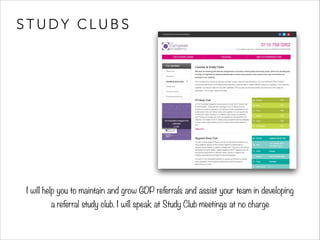 STUDY CLUBS 
I will help you to maintain and grow GDP referrals and assist your team in developing 
a referral study club. I will speak at Study Club meetings at no charge 
 