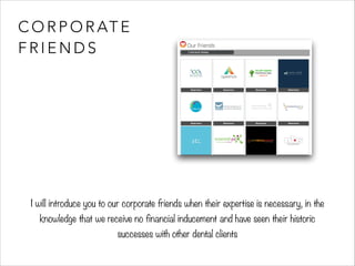 CORPORATE 
FRIENDS 
I will introduce you to our corporate friends when their expertise is necessary, in the 
knowledge that we receive no financial inducement and have seen their historic 
successes with other dental clients 
 