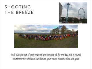 SHOOTING 
THE BREEZE 
I will take you out of your practice and personal life for the day, into a neutral 
environment in which we can discuss your vision, mission, roles and goals 
 