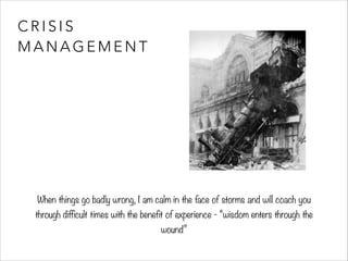 C R I S I S 
MANAGEMENT 
When things go badly wrong, I am calm in the face of storms and will coach you 
through difficult times with the benefit of experience - “wisdom enters through the 
wound” 
 