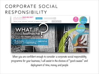 CORPORATE SOCIAL 
RESPONSIBILITY 
When you are confident enough to consider a corporate social responsibility 
programme for your business, I will assist in the choices of “good causes” and 
deployment of time, money and people 
 