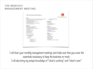 THE MONTHLY 
MANAGEMENT MEETING 
II will chair your monthly management meetings and make sure that you cover the 
essentials necessary to keep the business on track. 
I will also bring my unique knowledge of “what’s working” and “what’s next.” 
 