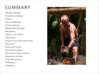 SUMMARY 
•Monthly meetings 
•Quarterly workshops 
•Emails 
•On-Line Meetings 
•Training Sessions 
•Weekly PPI’s (The App) 
•Wunderlist 
•Editing - The CB Mix 
•Study Clubs 
•Access to the 7connections team 
•Resources 
•Corporate Friends 
•Shooting the Breeze 
•Discounts on other products 
•Acquisition and Sale 
•Crisis Management 
•CSR advice 
•Publishing 
 