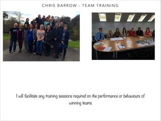 CHRIS BARROW - TEAM TRAINING 
I will facilitate any training sessions required on the performance or behaviours of 
winning teams 
 