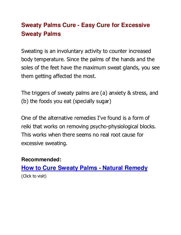 Sweaty Palms Cure - Easy Cure for Excessive
Sweaty Palms
Sweating is an involuntary activity to counter increased
body temperature. Since the palms of the hands and the
soles of the feet have the maximum sweat glands, you see
them getting affected the most.
The triggers of sweaty palms are (a) anxiety & stress, and
(b) the foods you eat (specially sugar)
One of the alternative remedies I've found is a form of
reiki that works on removing psycho-physiological blocks.
This works when there seems no real root cause for
excessive sweating.
Recommended:
How to Cure Sweaty Palms - Natural Remedy
(Click to visit)
 