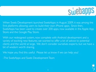 When Sweb Development launched SwebApps in August 2009, it was among the
ﬁrst platforms allowing users to build their own iPhone apps. Since then,
SwebApps has been used to create over 200 apps, now available in the Apple App
Store and the Google Play Store.
With our redesigned system, now complete with Android development and a
variety of exciting new features, we wanted to offer a bit of advice to potential
clients and the world at large. We don’t consider ourselves experts, but we have a
bit of wisdom worth sharing.
We hope you ﬁnd this useful. Please let us know if we can help you!
-The SwebApps and Sweb Development Team



                                        1
 