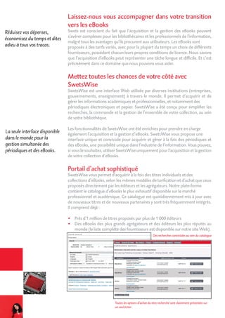 Laissez-nous vous accompagner dans votre transition
vers les eBooks
Swets est conscient du fait que l’acquisition et la gestion des eBooks peuvent
s’avérer complexes pour les bibliothécaires et les professionnels de l’information,
malgré tous les avantages qu’ils procurent aux utilisateurs. Les eBooks sont
proposés à des tarifs variés, avec pour la plupart du temps un choix de différents
fournisseurs, possédant chacun leurs propres conditions de licence. Nous savons
que l’acquisition d’eBooks peut représenter une tâche longue et difficile. Et c’est
précisément dans ce domaine que nous pouvons vous aider.
Mettez toutes les chances de votre côté avec
SwetsWise
SwetsWise est une interface Web utilisée par diverses institutions (entreprises,
gouvernements, enseignement) à travers le monde. Il permet d’acquérir et de
gérer les informations académiques et professionnelles, et notamment des
périodiques électroniques et papier. SwetsWise a été conçu pour simplifier les
recherches, la commande et la gestion de l’ensemble de votre collection, au sein
de votre bibliothèque.
Les fonctionnalités de SwetsWise ont été enrichies pour prendre en charge
également l’acquisition et la gestion d’eBooks. SwetsWise vous propose une
interface unique et conviviale pour acquérir et gérer à la fois des périodiques et
des eBooks, une possibilité unique dans l’industrie de l’information. Vous pouvez,
si vous le souhaitez, utiliser SwetsWise uniquement pour l’acquisition et la gestion
de votre collection d’eBooks.
Portail d’achat sophistiqué
SwetsWise vous permet d’acquérir à la fois des titres individuels et des
collections d’eBooks, selon les mêmes modèles de tarification et d’achat que ceux
proposés directement par les éditeurs et les agrégateurs. Notre plate-forme
contient le catalogue d’eBooks le plus exhaustif disponible sur le marché
professionnel et académique. Ce catalogue est quotidiennement mis à jour avec
de nouveaux titres et de nouveaux partenaires y sont très fréquemment intégrés.
Il comprend déjà :
•	 Près d’1 million de titres proposés par plus de 1 000 éditeurs
•	 Des eBooks des plus grands agrégateurs et des éditeurs les plus réputés au
monde (la liste complète des fournisseurs est disponible sur notre site Web).
Réduisez vos dépenses,
économisez du temps et dites
adieu à tous vos tracas.
La seule interface disponible
dans le monde pour la
gestion simultanée des
périodiques et des eBooks.
Des recherches conviviales au sein du catalogue
Toutes les options d’achat du titre recherché sont clairement présentées sur
un seul écran
 