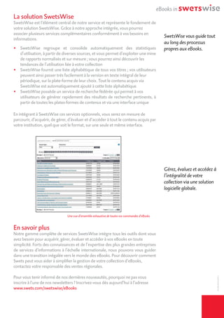 La solution SwetsWise
SwetsWise est l’élément central de notre service et représente le fondement de
votre solution SwetsWise. Grâce à notre approche intégrée, vous pourrez
associer plusieurs services complémentaires conformément à vos besoins en
informations.
•	 SwetsWise regroupe et consolide automatiquement des statistiques
d’utilisation, à partir de diverses sources, et vous permet d’exploiter une mine
de rapports normalisés et sur mesure ; vous pourrez ainsi découvrir les
	 tendances de l’utilisation liée à votre collection
•	 SwetsWise fournit une liste alphabétique de tous vos titres ; vos utilisateurs
peuvent ainsi passer très facilement à la version en texte intégral de leur
	 périodique, sur la plate-forme de leur choix. Tout le contenu acquis via
	 SwetsWise est automatiquement ajouté à cette liste alphabétique
•	 SwetsWise possède un service de recherche fédérée qui permet à vos
	 utilisateurs de générer rapidement des résultats de recherche pertinents, à
partir de toutes les plates-formes de contenus et via une interface unique
En intégrant à SwetsWise ces services optionnels, vous serez en mesure de
parcourir, d’acquérir, de gérer, d’évaluer et d’accéder à tout le contenu acquis par
votre institution, quel que soit le format, sur une seule et même interface.
En savoir plus
Notre gamme complète de services SwetsWise intègre tous les outils dont vous
avez besoin pour acquérir, gérer, évaluer et accéder à vos eBooks en toute
simplicité. Forts des connaissances et de l’expertise des plus grandes entreprises
de services d’informations à l’échelle internationale, nous pouvons vous guider
dans une transition inégalée vers le monde des eBooks. Pour découvrir comment
Swets peut vous aider à simplifier la gestion de votre collection d’eBooks,
contactez votre responsable des ventes régionales.
Pour vous tenir informé de nos dernières nouveautés, pourquoi ne pas vous
inscrire à l’une de nos newsletters ? Inscrivez-vous dès aujourd’hui à l’adresse
www.swets.com/swetswise/eBooks
SwetsWise vous guide tout
au long des processus
propres aux eBooks.
Gérez, évaluez et accédez à
l’intégralité de votre
collection via une solution
logicielle globale.
Une vue d’ensemble exhaustive de toutes vos commandes d’eBooks
SW-EBO-BR-FR-052011
 