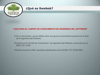                           ¿Qué es Swebok?“ GUIA PARA EL CUERPO DE CONOCIMIENTO DE INGENIERIA DEL SOFTWARE”  Es un documento  que se define como una guía al conocimiento presente en el área    de la Ingeniería del Software. Creado por el Comité de Coordinación  de Ingenieria del Software, promovido por la   IEEE CS Y ACMVersión Actual de 2004, aprobada oficialmente como ISO/IEC TR 19759:2005.  ObjetivosPromover una vista general y consistente de la ingeniería del software a nivel mundialDar claridad del contexto en el que se aplica la ingeniería del software con respecto a otras disciplinasCaracterizar los contenidos de esta disciplinaProveer acceso temático al cuerpo de conocimiento de la ingeniería del softwareProveer la fundación de un ente para apoyar el desarrollo, certificación y licenciamiento de material de calidad, relacionado con la disciplina