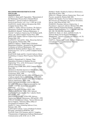 RECOMMENDED REFERENCES FOR
SOFTWARE
MAINTENANCE
[Abr93] A. Abran and H. Nguyenkim, ―Measurement of
the Maintenance Process from a Demand-Based
Perspective,‖ Journal of Software Maintenance:
Research and Practice, vol. 5, iss. 2, 1993, pp. 63-90.
[Arn93] R.S. Arnold, Software Reengineering: IEEE
Computer Society Press, 1993.
[Art98] L.J. Arthur, Software Evolution: The Software
Maintenance Challenge, John Wiley & Sons, 1988.
[Ben00] K.H. Bennett, ―Software Maintenance: A
Tutorial,‖ in Software Engineering, M. Dorfman and R.
Thayer, eds., IEEE Computer Society Press, 2000.
[Boe81] B.W. Boehm, Software Engineering Economics,
Prentice Hall, 1981.
[Car90] D.N. Card and R.L. Glass, Measuring Software
Design Quality, Prentice Hall, 1990.
[Dek92] S. Dekleva, ―Delphi Study of Software
Maintenance Problems,‖ presented at the International
Conference on Software Maintenance, 1992.
[Dor02] M. Dorfman and R.H. Thayer, eds., Software
Engineering (Vol. 1 & Vol. 2), IEEE Computer Society
Press, 2002.
[Gra87] R.B. Grady and D.L. Caswell, Software Metrics:
Establishing a Company-Wide Program, Prentice Hall,
1987.
[Hen01] J. Henrard and J.-L. Hainaut, ―Data
Dependency Elicitation in Database Reverse
Engineering,‖ Proc. of the 5th European Conference on
Software Maintenance and
Reengineering (CSMR 2001), IEEE Computer Society
Press, 2001.
[IEEE610.12-90] IEEE Std 610.12-1990 (R2002), IEEE
Standard Glossary of Software Engineering
Terminology, IEEE, 1990.
[IEEE1061-98] IEEE Std 1061-1998, IEEE Standard for
a Software Quality Metrics Methodology, IEEE, 1998.
[IEEE1219-98] IEEE Std 1219-1998, IEEE Standard for
Software Maintenance, IEEE, 1998.
[IEEE12207.0-96] IEEE/EIA 12207.0-1996//ISO/
IEC12207:1995, Industry Implementation of Int. Std.
ISO/IEC 12207:95, Standard for Information
Technology-
Software Life Cycle Processes, IEEE, 1996.
[ISO9126-01] ISO/IEC 9126-1:2001, Software
Engineering-Product Quality-Part 1: Quality Model,
ISO and IEC, 2001.
[ISO14764-99] ISO/IEC 14764-1999, Software
Engineering-Software Maintenance, ISO and IEC, 1999.
[ITI01] IT Infrastructure Library, ―Service Delivery and
Service Support,‖ Stationary Office, Office of
Government of Commerce, 2001.
[Jon98] T.C. Jones, Estimating Software Costs,
McGraw- Hill, 1998.
[Leh97] M.M. Lehman, ―Laws of Software Evolution
Revisited,‖ presented at EWSPT96, 1997.
[Lie78] B. Lienz, E.B. Swanson, and G.E. Tompkins,
―Characteristics of Applications Software Maintenance,‖
Communications of the ACM, vol. 21, 1978.
[Par86] G. Parikh, Handbook of Software Maintenance,
John Wiley & Sons, 1986.
[Pfl01] S.L. Pfleeger, Software Engineering: Theory and
Practice, second ed., Prentice Hall, 2001.
[Pig97] T.M. Pigoski, Practical Software Maintenance:
Best Practices for Managing your Software Investment,
first ed., John Wiley & Sons, 1997.
[Pre04] R.S. Pressman, Software Engineering: A
Practitioner’s Approach, sixth ed., McGraw-Hill, 2004.
[SEI01] Software Engineering Institute, ―Capability
Maturity Model Integration, v1.1,‖ CMU/SEI-2002-TR-
002, ESC-TR-2002-002, December 2001.
[Sta94] G.E. Stark, L.C. Kern, and C.V. Vowell, ―A
Software Metric Set for Program Maintenance
Management,‖ Journal of Systems and Software, vol. 24,
iss. 3, March 1994.
[Tak97] A. Takang and P. Grubb, Software Maintenance
Concepts and Practice, International Thomson
Computer Press, 1997.
Borrador
 