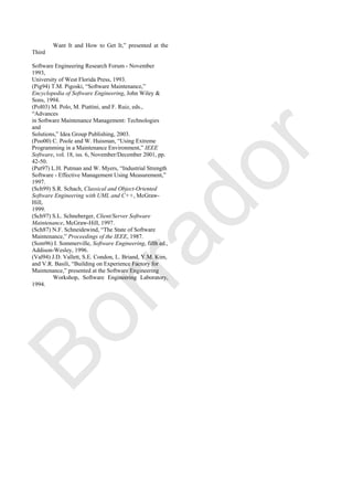 Want It and How to Get It,‖ presented at the
Third
Software Engineering Research Forum - November
1993,
University of West Florida Press, 1993.
(Pig94) T.M. Pigoski, ―Software Maintenance,‖
Encyclopedia of Software Engineering, John Wiley &
Sons, 1994.
(Pol03) M. Polo, M. Piattini, and F. Ruiz, eds.,
―Advances
in Software Maintenance Management: Technologies
and
Solutions,‖ Idea Group Publishing, 2003.
(Poo00) C. Poole and W. Huisman, ―Using Extreme
Programming in a Maintenance Environment,‖ IEEE
Software, vol. 18, iss. 6, November/December 2001, pp.
42-50.
(Put97) L.H. Putman and W. Myers, ―Industrial Strength
Software - Effective Management Using Measurement,‖
1997.
(Sch99) S.R. Schach, Classical and Object-Oriented
Software Engineering with UML and C++, McGraw-
Hill,
1999.
(Sch97) S.L. Schneberger, Client/Server Software
Maintenance, McGraw-Hill, 1997.
(Sch87) N.F. Schneidewind, ―The State of Software
Maintenance,‖ Proceedings of the IEEE, 1987.
(Som96) I. Sommerville, Software Engineering, fifth ed.,
Addison-Wesley, 1996.
(Val94) J.D. Vallett, S.E. Condon, L. Briand, Y.M. Kim,
and V.R. Basili, ―Building on Experience Factory for
Maintenance,‖ presented at the Software Engineering
Workshop, Software Engineering Laboratory,
1994.
Borrador
 
