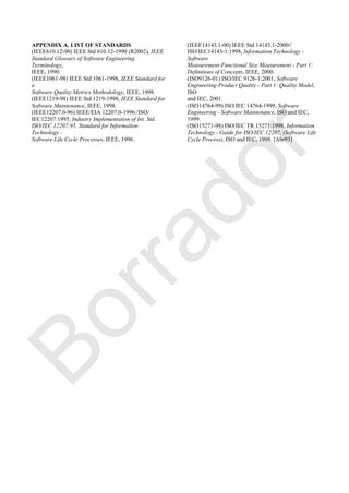 APPENDIX A. LIST OF STANDARDS
(IEEE610.12-90) IEEE Std 610.12-1990 (R2002), IEEE
Standard Glossary of Software Engineering
Terminology,
IEEE, 1990.
(IEEE1061-98) IEEE Std 1061-1998, IEEE Standard for
a
Software Quality Metrics Methodology, IEEE, 1998.
(IEEE1219-98) IEEE Std 1219-1998, IEEE Standard for
Software Maintenance, IEEE, 1998.
(IEEE12207.0-96) IEEE/EIA 12207.0-1996//ISO/
IEC12207:1995, Industry Implementation of Int. Std.
ISO/IEC 12207:95, Standard for Information
Technology -
Software Life Cycle Processes, IEEE, 1996.
(IEEE14143.1-00) IEEE Std 14143.1-2000//
ISO/IEC14143-1:1998, Information Technology -
Software
Measurement-Functional Size Measurement - Part 1:
Definitions of Concepts, IEEE, 2000.
(ISO9126-01) ISO/IEC 9126-1:2001, Software
Engineering-Product Quality - Part 1: Quality Model,
ISO
and IEC, 2001.
(ISO14764-99) ISO/IEC 14764-1999, Software
Engineering - Software Maintenance, ISO and IEC,
1999.
(ISO15271-98) ISO/IEC TR 15271:1998, Information
Technology - Guide for ISO/IEC 12207, (Software Life
Cycle Process), ISO and IEC, 1998. [Abr93]
Borrador
 