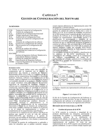 CAPÍTULO 7
GESTIÓN DE CONFIGURACIÓN DEL SOFTWARE
ACRÓNIMOS
INTRODUCCIÓN:
Un sistema se puede definir como una colección de
componentes que se organizan con el objetivo de
proporcionar una función o conjunto de funciones
determinadas (IEEE 610.12-90). La configuración de un
sistema son las características funcionales y/o físicas del
hardware, firmware, software o una combinación de las
mismas, según lo dispuesto en la documentación técnica
y el resultado obtenido en un producto. (Buc96) También
se puede considerar como una colección de versiones
específicas de elementos de hardware, firmware o
software que se combinan de acuerdo con un proceso de
construcción específico para un satisfacer un propósito
particular. Por tanto la gestión de configuración es la
disciplina de identificar la configuración de un sistema en
momentos diferentes con el propósito de controlar de una
manera sistemática los cambios en la configuración y
mantener la integridad y el seguimiento de de los
cambios en la configuración durante el ciclo de vida del
sistema. (Ber97) Se define formalmente (IEEE610.12-90)
como ―Una disciplina que establece dirección y
seguimiento técnicos y administrativos a: la
identificación y documentación de las características
funcionales y físicas de un elemento de configuración,
toma notas y produce informes de cambios en el proceso
y en el estado de implementación y verifica el
cumplimiento de los requerimientos especificados.‖
La gestión de la configuración del software (SCM) es un
proceso que soporta el ciclo de vida del software
(IEEE12207.0-96) que beneficia a la gestión de
proyectos, las actividades de desarrollo y mantenimiento,
las actividades de garantía y a los clientes y usuarios del
producto final.
El concepto de gestión de configuración es aplicable a
todos los elementos que se pueden controlar, aunque
existen algunas diferencias de implementación entre CM
del hardware y CM del software.
La SCM está íntimamente relacionada con la actividad de
garantía de calidad del software (SQA). Tal y como se
define en el AC de la Calidad del Software, los procesos
de la SQA proporcionan la garantía de que los procesos y
productos de software en el ciclo de vida del proyecto
cumplen los requerimientos especificados gracias a la
planificación, la promulgación y ejecución de un
conjunto de actividades que proporcionan la confidencia
necesaria de que se está teniendo en cuenta la calidad al
construir el software. Las actividades de la SCM ayudan
a conseguir estos objetivos de la SQA. En el contexto de
algunos proyectos (véase, por ejemplo, IEEE730-02),
requerimientos específicos de las SQA requieren ciertas
actividades de la SCM.
Las actividades de la SCM son: gestión y planificación de
los procesos de la SCM, identificación de la
configuración del software, control de la configuración
del software, responsabilidad del estado de la
configuración del software, auditoría de la configuración
del software y gestión del lanzamiento y entrega del
software.
La figura 1 muestra una representación estilizada de estas
actividades.
Figura 1 Actividades SCM
El KA de la Gestión de Configuración del Software se
relaciona con el resto de KAs, ya que el objetivo de la
configuración del software es el producto construido y
usado durante todo el proceso de ingeniería del software.
DIVISIÓN DE PUNTOS PARA LA SCM
2. Gestión del proceso de la SCM
La SCM controla la evolución e integridad de un
producto identificando sus elementos, gestionando y
controlando los cambios y verificando, guardando y
produciendo informes de la información de
configuración. Desde la perspectiva del ingeniero de
software, la SCM facilita las actividades del desarrollo e
implementación de cambios. El éxito de una
implementación de la SCM requiere una planificación y
gestión cuidadosas. Lo que al mismo tiempo requiere que
CCB Tarjeta de Control de la Configuración
CM Gestión de configuración
FCA Auditoría de la Configuración Funcional
MTBF Tiempo significativo entre fallos.
PCA Auditoría de la Configuración Física
SCCB Consejo de Control de Configuración del
Software
SCI Elemento de configuración de software
SCM Gestión de la configuración del software
SCMP Plan de gestión de la configuración del
software
SCR Petición de cambios del software
SCSA Contabilidad del Estado de la Configuración
del Software
SEI/CMMI
Instituto de Ingenieros Software/ Modelo de la
Capacidad de Madurez Integrado
SQA Garantía de calidad del software.
SRS Especificación de Requisitos Software
USNRC Comisión Reguladora de Energía Nuclear de
los Estados Unidos
Borrador
 