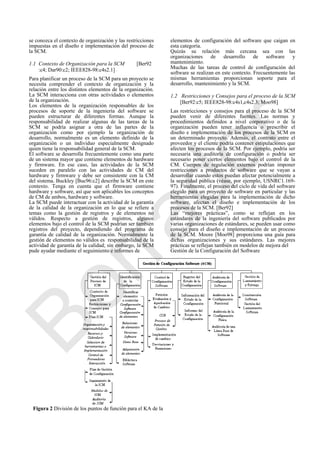se conozca el contexto de organización y las restricciones
impuestas en el diseño e implementación del proceso de
la SCM.
1.1 Contexto de Organización para la SCM [Ber92
:c4; Dar90:c2; IEEE828-98:c4s2.1]
Para planificar un proceso de la SCM para un proyecto se
necesita comprender el contexto de organización y la
relación entre los distintos elementos de la organización.
La SCM interacciona con otras actividades o elementos
de la organización.
Los elementos de la organización responsables de los
procesos de soporte de la ingeniería del software se
pueden estructurar de diferentes formas. Aunque la
responsabilidad de realizar algunas de las tareas de la
SCM se podría asignar a otra de las partes de la
organización como por ejemplo la organización de
desarrollo, normalmente es un elemento definido de la
organización o un individuo especialmente designado
quien tiene la responsabilidad general de la SCM.
El software se desarrolla frecuentemente como una parte
de un sistema mayor que contiene elementos de hardware
y firmware. En ese caso, las actividades de la SCM
suceden en paralelo con las actividades de CM del
hardware y firmware y debe ser consistente con la CM
del sistema. Buckley [Buc96:c2] describe la SCM en este
contexto. Tenga en cuenta que el firmware contiene
hardware y software, así que son aplicables los conceptos
de CM de ambos, hardware y software.
La SCM puede interactuar con la actividad de la garantía
de la calidad de la organización en lo que se refiere a
temas como la gestión de registros y de elementos no
válidos. Respecto a gestión de registros, algunos
elementos bajo el control de la SCM podrían ser también
registros del proyecto, dependiendo del programa de
garantía de calidad de la organización. Normalmente la
gestión de elementos no válidos es responsabilidad de la
actividad de garantía de la calidad; sin embargo, la SCM
pude ayudar mediante el seguimiento e informes de
Figura 2 División de los puntos de función para el KA de la
elementos de configuración del software que caigan en
esta categoría.
Quizás su relación más cercana sea con las
organizaciones de desarrollo de software y
mantenimiento.
Muchas de las tareas de control de configuración del
software se realizan en este contexto. Frecuentemente las
mismas herramientas proporcionan soporte para el
desarrollo, mantenimiento y la SCM.
1.2 Restricciones y Consejos para el proceso de la SCM
[Ber92:c5; IEEE828-98:c4s1,c4s2.3; Moo98]
Las restricciones y consejos para el proceso de la SCM
pueden venir de diferentes fuentes. Las normas y
procedimientos definidos a nivel corporativo o de la
organización pueden tener influencia o prescribir el
diseño e implementación de los procesos de la SCM en
un determinado proyecto. Además, el contrato entre el
proveedor y el cliente podría contener estipulaciones que
afecten los procesos de la SCM. Por ejemplo, podría ser
necesaria una auditoría de configuración o podría ser
necesario poner ciertos elementos bajo el control de la
CM. Cuerpos de regulación externos podrían imponer
restricciones a productos de software que se vayan a
desarrollar cuando estos puedan afectar potencialmente a
la seguridad pública (véase, por ejemplo, USNRC1.169-
97). Finalmente, el proceso del ciclo de vida del software
elegido para un proyecto de software en particular y las
herramientas elegidas para la implementación de dicho
software, afectan el diseño e implementación de los
procesos de la SCM. [Ber92]
Las ―mejores prácticas‖, como se reflejan en los
estándares de la ingeniería del software publicados por
varias organizaciones de estándares, se pueden usar como
consejo para el diseño e implementación de un proceso
de la SCM. Moore [Moo98] proporciona una guía para
dichas organizaciones y sus estándares. Las mejores
prácticas se reflejan también en modelos de mejora del
Gestión de la Configuración del Software
Borrador
 