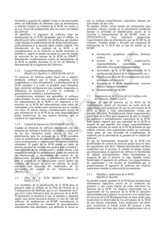 desarrollo y garantía de calidad. Como se ha mencionado
antes, las habilidades de diferentes tipos de herramientas
se podrían integrar en sistemas de la SCM, los cuales, a
su vez, tienen un acoplamiento alto con otras actividades
del software.
Al planificar, el ingeniero de software elige las
herramientas de la SCM apropiadas para el trabajo. La
planificación debe considerar los problemas que podrían
surgir durante la implementación de dichas herramientas,
particularmente si se necesita algún cambio cultural. Una
introducción de los sistemas de la SCM y de
consideraciones en su selección se puede encontrar en
[Dar90:c3, AppA] se puede encontrar un caso de estudio
de selección de un sistema de la SCM en [Mid97].
Información complementaria acerca de herramientas de
la SCM se pueden encontrar en al AC de Métodos y
Herramientas de la Ingeniería del Software.
1.3.4 Control Proveedores/Subcontratas
[Ber92:c13; Buc96:c11; IEEE828-98:c4s3.6]
Un proyecto de software podría hacer uso o adquirir
productos software que se hayan comprado, como
compiladores u otras herramientas. La planificación de la
SCM considera si y como se pondrán estos elementos
bajo control de configuración (por ejemplo, integrados en
bibliotecas de proyecto) y como se evaluarán y
gestionarán los cambios y actualizaciones.
Consideraciones similares son aplicables al software
subcontratado. En este caso, también se deben establecer
los requerimientos de la SCM a ser impuestos a los
procesos de la SCM del subcontratista como parte del
subcontrato y los medios para monitorizar que se cumple
con ellos. El último incluye consideraciones acerca de
que información de la SCM ha de estar disponible para
poder monitorizar, de una manera eficiente, que se
cumplen los requerimientos.
1.3.5 Control de Interacción [IEEE828-98:c4s3.5]
Cuando un elemento de software interacciona con otro
elemento de software o hardware, un cambio a cualquiera
de los dos elementos puede afectar al otro. La
planificación para los procesos de la SCM considera
como se identificarán los elementos que interaccionan y
como se gestionarán y comunicarán los cambios a dichos
elementos. El papel de la SCM puede ser parte de
proceso de nivel de sistema más general para el control y
especificación de las interacciones y podría afectar a las
especificaciones de las interacciones, planes de control de
las interacciones e documentos de control de las
interacciones. En este caso, la planificación de la SCM
para el control de las interacciones ocurre dentro del
contexto del proceso de nivel de sistema. Se puede
encontrar una discusión del rendimiento de las
actividades del control de las interacciones en
[Ber92:c12].
1.4 Plan de la SCM [Ber92:c7; Buc96:c3;
Pau93:L2-81]
Los resultados de la planificación de la SCM para un
proyecto dado se reflejan en un Plan de Gestión de la
Configuración del Software, que es un ―documento vivo‖
que sirve como referencia para los procesos de la SCM.
El documento se mantiene (o sea, se actualiza y aprueba)
según vaya siendo necesario durante el ciclo de vida del
software. Al implementar un SCMP, normalmente es
necesario desarrollar un conjunto de procedimientos
subordinados más detallados, que definirán la forma en
que se realizan requerimientos específicos durante las
actividades del día a día.
Se pueden utilizar varias fuentes de información para
encontrar consejo, basado en la información producida
durante la actividad de planificación, acerca de la
creación y mantenimiento de un SCMP, como en
[IEEE828-98:c4]. Esta referencia proporciona
requerimientos para la información que un SCMP ha de
contener. También define y describe seis categorías de
información de la GCS que se han de incluir en un
SCMP:
 Introducción (propósito, extensión, términos
usados)
 Gestión de la SCM (organización,
responsabilidades, autoridades, normas
aplicables, directivas y procedimientos)
 Actividades de la SCM (identificación de la
configuración, control de la configuración, etc.)
 Planificación de la SCM (coordinación con otras
actividades del proyecto)
 Recursos de la SCM (herramientas, recursos
físicos y recursos humanos)
 Mantenimiento del SCMP
1.5 Seguimiento de la Gestión del la Configuración
del Software [Pau93:L2-87]
Después de que el proceso de la SCM de ha
implementado, puede ser necesario un cierto nivel de
seguimiento para asegurarse de que las previsiones de la
SCM se llevan a cabo adecuadamente (véase, por
ejemplo [Buc96]). Probablemente habrá requerimientos
específicos de la SQA para asegurarse de que se cumplen
los procesos y procedimientos específicos de la SCM.
Esto podría requerir que una autoridad de la SCM se
asegure de que aquellos que tengan responsabilidades
asignadas realizan las tareas de la SCM definidas de una
manera correcta. Este seguimiento podría ser realizado,
como parte de una actividad de cumplimiento de
auditoría, por la autoridad de la garantía de la calidad del
software.
El uso de herramientas integradas de la SCM con
posibilidades de control de procesos puede hacer la tarea
de seguimiento más fácil. Algunas herramientas facilitan
comprobar que el proceso se cumple al mismo tiempo
que proporcionan al ingeniero de software la flexibilidad
de adaptar procedimientos. Otras herramientas se
aseguran de que el proceso se siga, dejando menos
flexibilidad al ingeniero de software. Los requerimientos
de seguimiento y los niveles de flexibilidad que se
proporcionarán al ingeniero de software son criterios
importantes durante la selección de herramientas.
1.5.1 Medidas y mediciones de la SCM
[Buc96:c3; Roy98]
Se pueden asignar medidas de la SCM para proporcionar
información específica acerca de la evolución del
producto o una visión interna de cómo funcionan los
procesos de la SCM. Un objetivo relacionado con el
seguimiento de los procesos de la SCM es descubrir
oportunidades para mejorar los procesos. Las mediciones
de procesos de la SCM proporcionan un buen medio para
monitorizar la efectividad de las actividades de la SCM
de una manera continuada. Estas mediciones son útiles
para caracterizar el estado actual del proceso y para
proporcionar una base para hacer comparaciones con el
Borrador
 