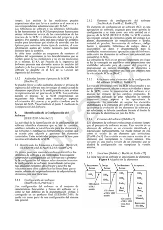 tiempo. Los análisis de las mediciones pueden
proporcionar ideas que lleven a cambios en el proceso y a
las correspondientes actualizaciones del SCMP.
Las bibliotecas de software y las diferentes habilidades
de las herramientas de la SCM proporcionan fuentes para
extraer información acerca de las características de los
procesos de la SCM (e información del proyecto y de
gestión). Por ejemplo, sería útil para evaluar los criterios
usados para determinar qué niveles de autoridad son los
óptimos para autorizar ciertos tipos de cambios, el tener
información acerca del tiempo necesario para realizar
distintos tipos de cambios.
Se debe tener cuidado en asegurarse de mantener el
objetivo del seguimiento en los descubrimientos que se
pueden ganar de las mediciones y no en las mediciones
en sí mismas. El KA del Proceso de la Ingeniería del
Software presenta una discusión acerca de medidas del
producto y de los procesos. El programa de medidas del
software se describe en el KA de la Gestión del
Ingeniería del Software.
1.5.2 Auditorías durante el proceso de la SCM
[Buc96:c15]
Se pueden llevar a cabo auditorías durante el proceso de
ingeniería del software para investigar el estado actual de
elementos específicos de la configuración o para evaluar
la implementación del proceso de la SCM. Las auditorías
durante el proceso de la SCM proporcionan un
mecanismo más formal para monitorizar aspectos
seleccionados del proceso y se podría coordinar con la
función del SQA. Véase también el punto 5 Auditando la
Configuración del Software.
3. Identificación de la Configuración del
Software
[IEEE12207.0-96:c6s2.2]
La actividad de la identificación de la configuración del
software identifica elementos que se han de controlar,
establece métodos de identificación para los elementos y
sus versiones y establece las herramientas y técnicas que
se usarán para adquirir y gestionar los elementos
controlados. Estas actividades proporcionan la base para
las otras actividades de la SCM.
2.1 Identificando los Elementos a Controlar [Ber92:c8;
IEEE828-98:c4s3.1; Pau93:L2-83; Som05:c29]
Un primer paso para controlar cambios es identificar los
elementos de software a ser controlados. Esto requiere
comprender la configuración del software en el contexto
de la configuración del sistema, seleccionando elementos
de configuración de software, desarrollando estrategias
para etiquetar elementos de software y describir las
relaciones entre ellos e identificar las líneas base que se
usarán, además de los procedimientos de adquisición de
elementos para una línea base.
2.1.1 Configuración del software
[Buc96:c4; c6, Pre04:c27]
Una configuración del software es el conjunto de
características funcionales y físicas del software tal y
como se han definido en la documentación técnica o
conseguido en un producto final (IEEE610.12-90). Se
puede ver como parte de una configuración del sistema
más general.
2.1.2 Elemento de configuración del software
[Buc96:c4;c6; Con98:c2; Pre04:c27]
Un elemento de configuración de software (SCI) es una
agregación de software, asignado para tener gestión de
configuración y se trata como una sola entidad en el
proceso de la SCM (IEEE610.12-90). La SCM controla
un conjunto variado de elementos aparte del código. Los
planes, documentación de especificaciones y diseño,
material de pruebas, herramientas de software, código
fuente y ejecutable, bibliotecas de código, datos y
diccionarios de datos y documentación para la
instalación, mantenimiento, operación y uso del software,
están entre los elementos de software con potencial para
convertirse en SCIs.
La selección de SCIs es un proceso importante en el que
se ha de conseguir un equilibrio entre proporcionar una
visibilidad adecuada para el control del proyecto y
proporcionar un número manejable de elementos a
controlar. Se puede encontrar una lista con criterios para
la selección de SCIs en [Ber92].
2.1.3 Relaciones entre elementos de la configuración
del software [Con98:c2; Pre04:c27]
La relación estructural entre los SCIs seleccionados y sus
partes constituyentes, afectan a otras actividades o tareas
de la SCM, como la construcción del software o el
análisis del impacto de los cambios propuestos. El
seguimiento adecuado de estas relaciones es también
importante como soporte a las operaciones de
seguimiento. La necesidad de asignar los elementos
identificados a la estructura del software y la necesidad
de soportar la evolución de los elementos de software y
sus relaciones, se debería considerar durante el diseño de
los métodos de identificación para los SCIs.
2.1.4 Versiones del software [Bab86:c2]
Los elementos de software evolucionan al mismo tiempo
que el proyecto de software avanza. Una versión de un
elemento de software es un elemento identificado y
especificado particularmente. Se puede pensar en ella
como el estado de un elemento que evoluciona.
[Con98:c3-c5] Una revisión es una nueva versión de un
elemento que reemplazará la versión anterior. Una
variante es una nueva versión de un elemento que se
añadirá la configuración sin reemplazar la versión
anterior.
2.1.5 Línea base [Bab86:c5; Buc96:c4; Pre04:c27]
La línea base de un software es un conjunto de elementos
Figura 4 Adquisición de elementos
Borrador
 