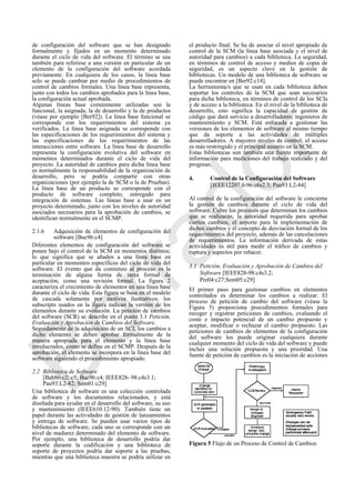 de configuración del software que se han designado
formalmente y fijados en un momento determinado
durante el ciclo de vida del software. El término se usa
también para referirse a una versión en particular de un
elemento de la configuración del software acordada
previamente. En cualquiera de los casos, la línea base
solo se puede cambiar por medio de procedimientos de
control de cambios formales. Una línea base representa,
junto con todos los cambios aprobados para la línea base,
la configuración actual aprobada.
Algunas líneas base comúnmente utilizadas son la
funcional, la asignada, la de desarrollo y la de productos
(véase por ejemplo [Ber92]). La línea base funcional se
corresponde con los requerimientos del sistema ya
verificados. La línea base asignada se corresponde con
las especificaciones de los requerimientos del sistema y
las especificaciones de los requerimientos de las
interacciones entre software. La línea base de desarrollo
representa la configuración evolutiva del software en
momentos determinados durante el ciclo de vida del
proyecto. La autoridad de cambios para dicha línea base
es normalmente la responsabilidad de la organización de
desarrollo, pero se podría compartir con otras
organizaciones (por ejemplo la de SCM o la de Pruebas).
La línea base de un producto se corresponde con el
producto de software completo, entregado para
integración de sistemas. Las líneas base a usar en un
proyecto determinado, junto con los niveles de autoridad
asociados necesarios para la aprobación de cambios, se
identifican normalmente en el SCMP.
2.1.6 Adquisición de elementos de configuración del
software [Buc96:c4]
Diferentes elementos de configuración del software se
ponen bajo el control de la SCM en momentos distintos;
lo que significa que se añaden a una línea base en
particular en momentos específicos del ciclo de vida del
software. El evento que da comienzo al proceso es la
terminación de alguna forma de tarea formal de
aceptación, como una revisión formal. La figura 2
caracteriza el crecimiento de elementos en una línea base
durante el ciclo de vida. Esta figura se basa en el modelo
de cascada solamente por motivos ilustrativos; los
subscripts usados en la figura indican la versión de los
elementos durante su evolución. La petición de cambios
del software (SCR) se describe en el punto 3.1 Petición,
Evaluación y Aprobación de Cambios del Software.
Seguidamente de la adquisición de un SCI, los cambios a
dicho elemento se deben aprobar formalmente de la
manera apropiada para el elemento y la línea base
involucrados, como se define en el SCMP. Después de la
aprobación, el elemento se incorpora en la línea base del
software siguiendo el procedimiento apropiado.
2.2 Biblioteca de Software
[Bab86:c2; c5; Buc96:c4; IEEE828- 98:c4s3.1;
Pau93:L2-82; Som01:c29]
Una biblioteca de software es una colección controlada
de software y los documentos relacionados, y está
diseñada para ayudar en el desarrollo del software, su uso
y mantenimiento (IEEE610.12-90). También tiene un
papel durante las actividades de gestión de lanzamientos
y entrega de software. Se pueden usar varios tipos de
bibliotecas de software, cada uno se corresponde con un
nivel de madurez determinado del elemento de software.
Por ejemplo, una biblioteca de desarrollo podría dar
soporte durante la codificación y una biblioteca de
soporte de proyectos podría dar soporte a las pruebas,
mientras que una biblioteca maestra se podría utilizar en
el producto final. Se ha de asociar el nivel apropiado de
control de la SCM (la línea base asociada y el nivel de
autoridad para cambios) a cada biblioteca. La seguridad,
en términos de control de acceso y medios de copia de
seguridad, es un aspecto clave en la gestión de
bibliotecas. Un modelo de una biblioteca de software se
puede encontrar en [Ber92:c14].
La herramienta/s que se usan en cada biblioteca deben
soportar los controles de la SCM que sean necesarios
para dicha biblioteca, en términos de control de los SCIs
y de acceso a la biblioteca. En el nivel de la biblioteca de
desarrollo, esto significa la capacidad de gestión de
código que dará servicio a desarrolladores, ingenieros de
mantenimiento y SCM. Está enfocada a gestionar las
versiones de los elementos de software al mismo tiempo
que da soporte a las actividades de múltiples
desarrolladores. A mayores niveles de control, el acceso
es más restringido y el principal usuario en la SCM.
Estas bibliotecas son también una fuente importante de
información para mediciones del trabajo realizado y del
progreso.
4. Control de la Configuración del Software
[IEEE12207.0-96:c6s2.3; Pau93:L2-84]
Al control de la configuración del software le concierne
la gestión de cambios durante el ciclo de vida del
software. Cubre los procesos que determinan los cambios
que se realizarán, la autoridad requerida para aprobar
ciertos cambios, el soporte para la implementación de
dichos cambios y el concepto de desviación formal de los
requerimientos del proyecto, además de las cancelaciones
de requerimientos. La información derivada de estas
actividades es útil para medir el tráfico de cambios y
ruptura y aspectos por rehacer.
3.1 Petición, Evaluación y Aprobación de Cambios del
Software [IEEE828-98:c4s3.2;
Pre04:c27;Som05:c29]
El primer paso para gestionar cambios en elementos
controlados es determinar los cambios a realizar. El
proceso de petición de cambio del software (véase la
Figura 5) proporciona procedimientos formales para
recoger y registrar peticiones de cambios, evaluando el
coste e impacto potencial de un cambio propuesto y
aceptar, modificar o rechazar el cambio propuesto. Las
peticiones de cambios de elementos de la configuración
del software los puede originar cualquiera durante
cualquier momento del ciclo de vida del software y puede
incluir una solución propuesta y una prioridad. Una
fuente de petición de cambios es la iniciación de acciones
Figura 5 Flujo de un Proceso de Control de Cambios
Borrador
 