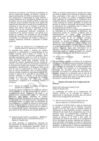 correctivas en respuesta a los informes de problemas. El
tipo de cambio (por ejemplo, un defecto o mejora) se
registra normalmente en la SCR, sin importar la fuente.
Esto proporciona la oportunidad de seguir defectos y
recoger mediciones de la actividad de cambios por tipo
de cambio. Una vez se ha recibido un SCR, se realiza una
evaluación técnica (también conocida como análisis del
impacto) para determinar el tamaño de las modificaciones
necesarias en caso de que se aceptara la petición de
cambio. Para realizar esta tarea es importante un buen
entendimiento de las relaciones entre elementos de
software (y posiblemente hardware). Finalmente, la
evaluación de los aspectos técnicos y de gestión de la
petición de cambios, será realizada por una autoridad
establecida, de acuerdo con la línea base afectada, el SCI
involucrado y la naturaleza del cambio y entonces se
aceptará, modificará, rechazará o pospondrá el cambio
propuesto.
3.1.1 Consejo de Control de la Configuración del
Software [Ber92:c9; Buc96:c9,c11; Pre04:c27]
La autoridad para aceptar o rechazar los cambios
propuestos, es normalmente la responsabilidad de una
entidad conocida como Consejo de Control de la
Configuración (CCB). En proyectos pequeños, dicha
autoridad normalmente reside en el Jefe de Proyecto o
algún otro individuo elegido, en vez de en un consejo de
varias personas. Puede haber múltiples niveles de
autoridad de cambios, dependiendo de una variedad de
criterios, como cuan crítico sea el elemento involucrado,
la naturaleza del cambio (por ejemplo, el impacto en el
presupuesto y planificación), o el momento actual en el
ciclo de vida. La composición de CCBs que se utilice
para un sistema determinado varia en relación a estos
criterios (siempre atendería un representante de la SCM).
Cuando el alcance de la autoridad de un CCB es está
limitado solamente al software, se le conoce como
Consejo de Control de Configuración del Software
(CCBS). Las actividades del CCB están sujetas
normalmente a auditorías de la calidad de software o
revisiones.
3.1.2 Proceso de petición de cambios del software
[Buc96:c9,c11; Pre04:c27]
Un proceso efectivo de petición de cambio del software
(SCR) requiere el uso de herramientas de soporte y
procedimientos, desde formularios de papel y un
procedimientos documentado hasta la herramienta
electrónica para generar peticiones de cambio,
imponiendo el flujo del proceso de cambios, capturando
las decisiones del CCB y produciendo información del
proceso de cambio. Un enlace entre las habilidades de
esta herramienta y el sistema de informe de errores puede
facilitar el seguimiento de soluciones para los informes
de errores. Las descripciones del proceso de cambios y
los formularios de soporte (información) aparecen en
gran número de las referencias, por ejemplo [Ber92:c9].
3.2 Implementando Cambios en el Software [Bab86:c6;
Ber92:c9; Buc96:c9,c11; IEEE828-98:c4s3.2.4;
Pre04:c27; Som05:c29]
Las PCBs aprobadas se implementan utilizando los
procedimientos de software definidos, de acuerdo con los
requerimientos de planificación aplicables. Como se
podría implementar simultáneamente un número de
PCBs, es necesario proporcionar los medios para seguir
que PCBs se añaden a que versiones de software y líneas
bases particulares. Como parte de la finalización del
proceso de cambios, los cambios completados podrían
sufrir auditorías de configuración y verificación de la
calidad del software. Esto incluye asegurarse de que solo
se han realizado los cambios aprobados. El proceso de
petición de cambios mencionado anteriormente, añadirá
la información de la aprobación para el cambio a la
documentación de la SCM (y otras).
La implementación real de un cambio está soportada por
las habilidades de la herramienta de bibliotecas, que
proporciona gestión de versiones y soporte para el
almacenamiento de código. Estas herramientas
proporcionan como mínimo habilidades para llevar a
cabo el control de de las versiones asociadas.
Herramientas más potentes pueden dar soporte al
desarrollo en paralelo y entornos geográficamente
distribuidos. Estas herramientas podrían aparecer como
aplicaciones especializadas separadas, bajo el control de
un grupo independiente de la SCM. También podrían
aparecer integradas como parte del entorno de la
ingeniería del software. Finalmente, podrían ser tan
elementales como un sistema de control de cambios
rudimentario proporcionado por el sistema operativo.
3.3 Desviaciones y Remisiones [Ber92:c9;
Buc96:c12]
Las limitaciones impuestas al esfuerzo de la ingeniería
del software o las especificaciones producidas durante las
actividades de desarrollo podrían contener necesidades
que no pueden ser satisfechas en el punto designado del
ciclo de vida. Una remisión es la autorización para
abandonar una necesidad antes del desarrollo del
elemento. Un rechazo es la autorización para utilizar un
elemento, después de su desarrollo, que se aleja de la
necesidad de alguna manera. En estos casos se usa un
procedimiento formal para ganar la aprobación para la
desviación o remisión de las necesidades.
5. Registro del Estado de la Configuración del
Software
[IEEE12207.0-96:c6s2.4; Pau93:L2-85;
Pre04:c27;Som05:c29]
La contabilidad del estado de la configuración del
software (SCSA) es la actividad de registrar y
proporcionar la información necesaria para una gestión
efectiva de la configuración del software
4.1 Información del Estado de la Configuración del
Software [Buc96:c13; IEEE828-98:c4s3.3]
La actividad de la SCSA diseña y opera un sistema para
la captura y generación de los informes necesarios
durante el ciclo de vida. Como en cualquier sistema de
información, se debe identificar, recoger y mantener la
información del estado de la configuración que se ha de
gestionar según las configuraciones evolucionan. Se
necesitan varias mediciones e información para dar
soporte al proceso de la SCM y para cubrir las
necesidades de informes del estado de la configuración
de las actividades de gestión, ingeniería del software y
otras actividades relacionadas. Los tipos de información
disponible incluyen la identificación de la configuración
aprobada y la identificación y estado de implementación
actual de cambios, desviaciones y remisiones. Se puede
Borrador
 