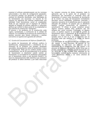 construir el software automáticamente con las versiones
seleccionadas y los datos de configuración apropiados.
En proyectos grandes con desarrollo en paralelo o en
entornos de desarrollo distribuido, estas habilidades de
las herramientas son necesarias. La mayoría de los
entornos de ingeniería del software proporcionan esta
habilidad. Estas herramientas varían en complejidad,
desde las que requieren que el ingeniero de software
aprenda un lenguaje de guiones específico a soluciones
gráficas que ocultan la mayor parte de la complejidad en
una solución de construcción ―inteligente‖.
El proceso y los productos de la construcción están
sujetos, normalmente, a verificación de la calidad del
software. Los resultados de un proceso de construcción se
podrían necesitar para futuras referencias y podrían
convertirse en registros de la garantía del software.
6.2 Gestión del Lanzamiento del Software [Som05:c29]
La gestión de lanzamiento del software conlleva la
identificación, empaquetamiento y distribución de los
elementos de un producto, por ejemplo, programas
ejecutables, documentación, notas de lanzamiento y datos
de configuración. Dado que los cambios pueden ocurrir
constantemente, una de las preocupaciones en la gestión
de lanzamientos es determinar cuándo realizar un
lanzamiento. La severidad de los problemas solucionados
por el lanzamiento afecta a esta decisión (Som01). La
tarea de empaquetamiento debe identificar que elementos
del producto se deben distribuir y por tanto seleccionar
las variantes correctas de dichos elementos, dada la
aplicación que se le quiere dar al producto. La
información que documenta el contenido físico del
lanzamiento se conoce como documento de descripción
de la versión. Las notas del lanzamiento normalmente
describen nuevas habilidades, problemas conocidos y
requisitos necesarios de la plataforma para la operación
adecuada del producto. El paquete que se distribuirá
también contiene instrucciones de instalación o
actualización. El último se puede complicar porque
algunos usuarios podrían tener productos que son
antiguos por varias versiones. Finalmente, en algunos
casos, se podrían requerir la actividad de gestión de
lanzamientos para el seguimiento de la distribución del
producto a varios clientes o sistemas objetivo. Un
ejemplo sería el caso en el que se requiriese que un
proveedor tiene que notificar a un cliente de nuevos
problemas.
Las habilidades de una herramienta son necesarias para
dar soporte a estas funciones de gestión de los
lanzamientos. Es útil tener una conexión con las
habilidades de la herramienta para dar soporte a los
procesos de peticiones de cambios, de tal forma que se
puedan relacionar los contenidos de un lanzamiento con
los SCR que se han recibido. Esta habilidad de las
herramientas también podría mantener información en
varias plataformas destino y de varios entornos de
clientes.
Borrador
 