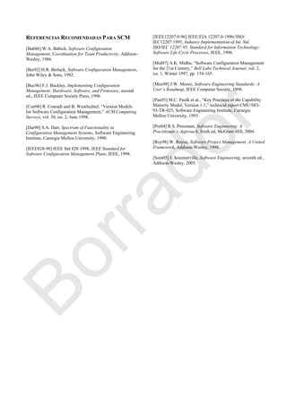 REFERENCIAS RECOMENDADAS PARA SCM
[Bab86] W.A. Babich, Software Configuration
Management, Coordination for Team Productivity, Addison-
Wesley, 1986.
[Ber92] H.R. Berlack, Software Configuration Management,
John Wiley & Sons, 1992.
[Buc96] F.J. Buckley, Implementing Configuration
Management: Hardware, Software, and Firmware, second
ed., IEEE Computer Society Press, 1996.
[Con98] R. Conradi and B. Westfechtel, ―Version Models
for Software Configuration Management,‖ ACM Computing
Surveys, vol. 30, iss. 2, June 1998.
[Dar90] S.A. Dart, Spectrum of Functionality in
Configuration Management Systems, Software Engineering
Institute, Carnegie Mellon University, 1990.
[IEEE828-98] IEEE Std 828-1998, IEEE Standard for
Software Configuration Management Plans, IEEE, 1998.
[IEEE12207.0-96] IEEE/EIA 12207.0-1996//ISO/
IEC12207:1995, Industry Implementation of Int. Std.
ISO/IEC 12207:95, Standard for Information Technology-
Software Life Cycle Processes, IEEE, 1996.
[Mid97] A.K. Midha, ―Software Configuration Management
for the 21st Century,‖ Bell Labs Technical Journal, vol. 2,
iss. 1, Winter 1997, pp. 154-165.
[Moo98] J.W. Moore, Software Engineering Standards: A
User’s Roadmap, IEEE Computer Society, 1998.
[Pau93] M.C. Paulk et al., ―Key Practices of the Capability
Maturity Model, Version 1.1,‖ technical report CMU/SEI-
93-TR-025, Software Engineering Institute, Carnegie
Mellon University, 1993.
[Pre04] R.S. Pressman, Software Engineering: A
Practitioner’s Approach, Sixth ed, McGraw-Hill, 2004.
[Roy98] W. Royce, Software Project Management, A United
Framework, Addison-Wesley, 1998.
[Som05] I. Sommerville, Software Engineering, seventh ed.,
Addison-Wesley, 2005.
Borrador
 