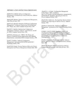 APÉNDICE A. LISTA DE LECTURAS ADICIONALES
(Bab86) W.A. Babich, Software Configuration
Management, Coordination for Team Productivity, Addison-
Wesley, 1986.
(Ber92) H.R. Berlack, Software Configuration Management,
John Wiley & Sons, 1992.
(Ber97) E.H. Bersoff, ―Elements of Software Configuration
Management,‖ in Software Engineering, M. Dorfman and
R.H. Thayer, eds., IEEE Computer Society Press, 1997.
(Buc96) F.J. Buckley, Implementing Configuration
Management: Hardware, Software, and Firmware, second
ed., IEEE Computer Society Press, 1996.
(ElE98) K. El-Emam et al., ―SPICE, The Theory and
Practice of Software Process Improvement and Capability
Determination,‖ presented at IEEE Computer Society, 1998.
(Est95) J. Estublier, ―Software Configuration
Management,‖ presented at ICSE SCM-4 and SCM-5
Workshops, Berlin, 1995.
(Gra92) R.B. Grady, Practical Software Metrics for Project
Management and Process Management, Prentice Hall, 1992.
(Hoe02) A. v. d. Hoek, ―Configuration Management
Yellow Pages,‖ 2002, available at
http://www.cmtoday.com/yp/configuration_management.ht
ml.(Hum89) W. Humphrey, Managing the Software
Process,Addison-Wesley, 1989.
(Pau95) M.C. Paulk et al., The Capability Maturity Model,
Guidelines for Improving the Software Process, Addison-
Wesley, 1995.
(Som01a) I. Sommerville, ―Software Configuration
Management,‖ presented at ICSE SCM-6 Workshop, Berlin,
2001.
(USNRC1.169-97) USNRC Regulatory Guide 1.169,
―Configuration Management Plans for Digital Computer
Software Used in Safety Systems of Nuclear Power Plants,‖
presented at U.S. Nuclear Regulatory Commission,
Washington, D.C., 1997.
(Vin88) J. Vincent, A. Waters, and J. Sinclair, Software
Quality Assurance: Practice and Implementation, Prentice
Hall, 1988.
(Whi91) D. Whitgift, Methods and Tools for Software
Configuration Management, John Wiley & Sons, 1991.
.
Borrador
 