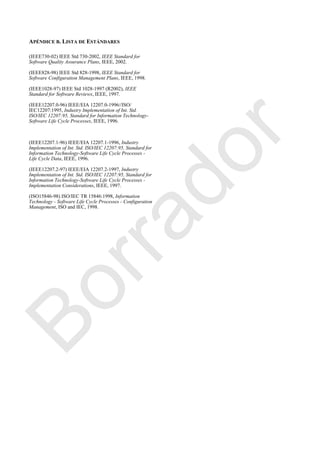 APÉNDICE B. LISTA DE ESTÁNDARES
(IEEE730-02) IEEE Std 730-2002, IEEE Standard for
Software Quality Assurance Plans, IEEE, 2002.
(IEEE828-98) IEEE Std 828-1998, IEEE Standard for
Software Configuration Management Plans, IEEE, 1998.
(IEEE1028-97) IEEE Std 1028-1997 (R2002), IEEE
Standard for Software Reviews, IEEE, 1997.
(IEEE12207.0-96) IEEE/EIA 12207.0-1996//ISO/
IEC12207:1995, Industry Implementation of Int. Std.
ISO/IEC 12207:95, Standard for Information Technology-
Software Life Cycle Processes, IEEE, 1996.
(IEEE12207.1-96) IEEE/EIA 12207.1-1996, Industry
Implementation of Int. Std. ISO/IEC 12207:95, Standard for
Information Technology-Software Life Cycle Processes -
Life Cycle Data, IEEE, 1996.
(IEEE12207.2-97) IEEE/EIA 12207.2-1997, Industry
Implementation of Int. Std. ISO/IEC 12207:95, Standard for
Information Technology-Software Life Cycle Processes -
Implementation Considerations, IEEE, 1997.
(ISO15846-98) ISO/IEC TR 15846:1998, Information
Technology - Software Life Cycle Processes - Configuration
Management, ISO and IEC, 1998.
Borrador
 