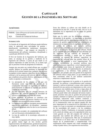 CAPÍTULO 8
GESTIÓN DE LA INGENIERÍA DEL SOFTWARE
ACRÓNIMOS
INTRODUCCIÓN
La Gestión de la Ingeniería del Software puede definirse
como la aplicación para actividades de gestión –
planificación, coordinación, mediciones, monitoreo,
control e informes – que asegure un desarrollo y
mantenimiento del software sistemático, disciplinado y
cuantificado (IEEE610.12-90).
El KA de Gestión de la Ingeniería del Software, por
tanto, se encarga de la gestión y medición de la
ingeniería del software. A pesar de que medir es un
aspecto importante en todas las KAs, no es hasta aquí
que se presenta el tema de programas de medición.
Aunque por una parte sea verdad afirmar que, en cierto
sentido, debiera ser posible gestionar la ingeniería del
software de la misma manera que cualquier otro proceso
(complejo) existen aspectos específicos de los productos
software y de los procesos del ciclo de vida del software
que complican una gestión efectiva –sólo algunos de los
cuales se apuntan a continuación:
 La percepción de los clientes es tal que con
frecuencia existe una falta de aprecio de la
complejidad inherente a la ingeniería del software,
particularmente en relación al impacto que produce
cambiar los requisitos.
 Es casi inevitable que los propios procesos de
ingeniería del software generen la necesidad de
nuevos o modificados requisitos del cliente.
 Como resultado, el software se construye con
frecuencia mediante un proceso iterativo en vez de
mediante una secuencia de tareas cerradas.
 La ingeniería del software incorpora necesariamente
aspectos de creatividad y de disciplina – mantener
un balance apropiado entre los dos es con frecuencia
difícil.
 El grado de novedad y de complejidad del software
son con frecuencia extremadamente altos.
 La tasa de cambio de la tecnología subyacente es
muy rápida.
Con respecto a la ingeniería del software, las actividades
de gestión tienen lugar en tres niveles: gestión
organizacional y de infraestructura, gestión de proyectos,
y programa de planificación y control de mediciones.
Estos dos últimos se cubren con más detalle en la
descripción de este KA. A pesar de todo, esto no va en
detrimento de la importancia de los temas de gestión
organizacional.
Dado que la unión con las disciplinas señaladas –
obviamente, la de gestión – es importante, se describirá
con más detalle que las otras descripciones del KA. Los
aspectos de gestión organizacional son importantes en
términos de su impacto sobre la ingeniería del software –
en gestión de políticas, por ejemplo: políticas
organizativas y estándares que proporcionan el marco en
el que se desenvuelve la ingeniería del software. Puede
que se necesite que estas políticas se vean afectadas por
los requisitos de un software de desarrollo y
mantenimiento efectivo, y puede que se necesite
establecer un número de políticas específicas de
ingeniería del software para una gestión eficaz de la
ingeniería del software a nivel organizacional. Por
ejemplo, normalmente se necesitan políticas para
establecer procesos específicos a nivel organizacional o
procedimientos para tareas de ingeniería del software
tales como el diseño, la implementación, la estimación,
el seguimiento y los informes. Tales políticas son
esenciales, por ejemplo, para una gestión de la ingeniería
del software eficaz a largo plazo, ya que establecen una
base consistente sobre la que analizar actuaciones
anteriores e implementar mejoras.
Otro aspecto importante de la gestión es la gestión del
personal: las políticas y procedimientos para contratar,
entrenar y motivar al personal y actuar como mentor del
desarrollo de una carrera son importantes no sólo a nivel
de proyecto sino también para el éxito a largo plazo de
una organización. Todo el personal de desarrollo del
software puede haber sido entrenado del mismo modo o
puede presentar retos para la gestión del personal (por
ejemplo, mantener el capital en un contexto en el que la
tecnología subyacente sufre cambios continuos y
rápidos). Con frecuencia también se menciona la gestión
de la comunicación como un aspecto pasado por alto
pero importante de la actuación de los individuos en un
campo en el que es necesario un entendimiento preciso
de las necesidades del usuario y de los complejos,
requisitos y diseños. Finalmente, es necesaria la gestión
de la cartera de trabajo, que es la capacidad de tener una
visión general, no sólo del conjunto del software en
desarrollo sino también del software que ya se está
utilizando en la organización. Más aún, la reutilización
del software es un factor clave en el mantenimiento y
mejora de la productividad y competitividad. Una
reutilización eficaz requiere una visión estratégica que
refleje el poder único y los requisitos de esta técnica.
PMBOK Guía al Proyecto de Gestión del Cuerpo de
Conocimientos
SQA Garantía de Calidad del Software
Borrador
 